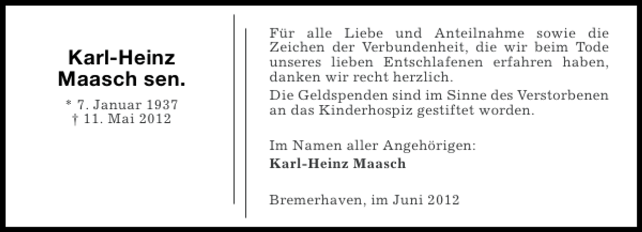<p>Karl-Heinz<br />Maasch sen.<br />* 7. Januar 1937<br />† 11. Mai 2012</p><p>Für alle Liebe und Anteilnahme sowie die<br />Zeichen der Verbundenheit, die wir beim Tode<br />unseres lieben Entschlafenen erfahren haben,<br />danken wir recht herzlich.<br />Die Geldspenden sind im Sinne des Verstorbenen<br />an das Kinderhospiz gestiftet worden.<br />Im Namen aller Angehörigen:<br />Karl-Heinz Maasch<br />Bremerhaven, im Juni 2012</p>