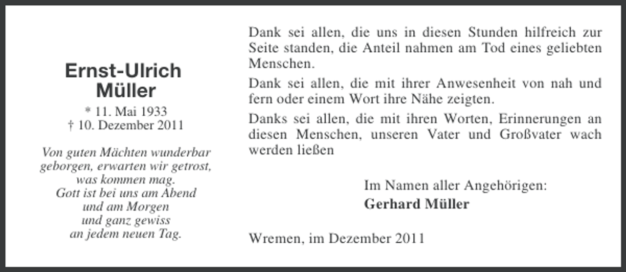 <p>Ernst-Ulrich<br />Müller<br />* 11. Mai 1933<br />† 10. Dezember 2011<br />Von guten Mächten wunderbar<br />geborgen, erwarten wir getrost,<br />was kommen mag.<br />Gott ist bei uns am Abend<br />und am Morgen<br />und ganz gewiss<br />an jedem neuen Tag.</p><p>Dank sei allen, die uns in diesen Stunden hilfreich zur<br />Seite standen, die Anteil nahmen am Tod eines geliebten<br />Menschen.<br />Dank sei allen, die mit ihrer Anwesenheit von nah und<br />fern oder einem Wort ihre Nähe zeigten.<br />Danks sei allen, die mit ihren Worten, Erinnerungen an<br />diesen Menschen, unseren Vater und Großvater wach<br />werden ließen<br />Im Namen aller Angehörigen:<br />Gerhard Müller<br />Wremen, im Dezember 2011</p>