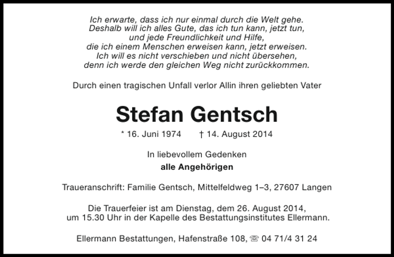 <p>Ich erwarte, dass ich nur einmal durch die Welt gehe.<br />Deshalb will ich alles Gute, das ich tun kann, jetzt tun,<br />und jede Freundlichkeit und Hilfe,<br />die ich einem Menschen erweisen kann, jetzt erweisen.<br />Ich will es nicht verschieben und nicht übersehen,<br />denn ich werde den gleichen Weg nicht zurückkommen.<br />Durch einen tragischen Unfall verlor Allin ihren geliebten Vater</p><p>Stefan Gentsch<br />* 16. Juni 1974</p><p>† 14. August 2014</p><p>In liebevollem Gedenken<br />alle Angehörigen<br />Traueranschrift: Familie Gentsch, Mittelfeldweg 1–3, 27607 Langen<br />Die Trauerfeier ist am Dienstag, dem 26. August 2014,<br />um 15.30 Uhr in der Kapelle des Bestattungsinstitutes Ellermann.<br />Ellermann Bestattungen, Hafenstraße 108, s 04 71/4 31 24</p>