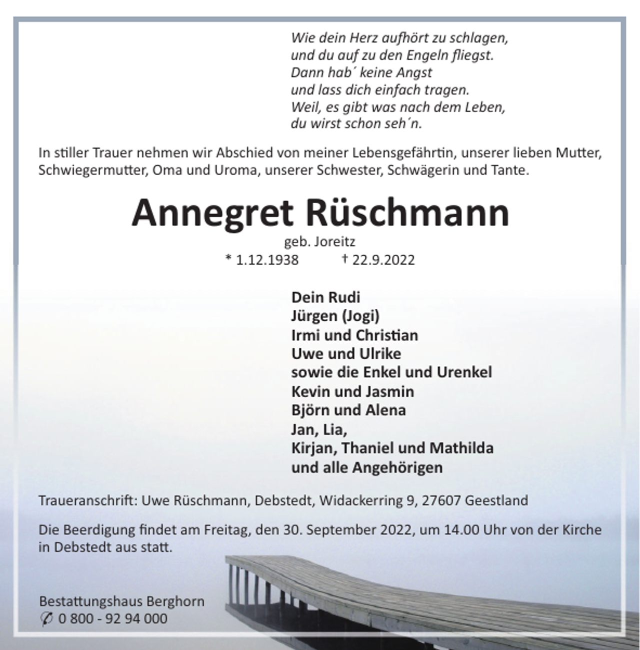<p>Wie dein Herz au ört zu schlagen,<br />und du auf zu den Engeln ﬂiegst.<br />Dann hab´ keine Angst<br />und lass dich einfach tragen.<br />Weil, es gibt was nach dem Leben,<br />du wirst schon seh´n.<br />In s"ller Trauer nehmen wir Abschied von meiner Lebensgefähr"n, unserer lieben Mu#er,<br />Schwiegermu#er, Oma und Uroma, unserer Schwester, Schwägerin und Tante.</p><p>Annegret Rüschmann<br />geb. Joreitz<br />* 1.12.1938<br />† 22.9.2022</p><p>Dein Rudi<br />Jürgen (Jogi)<br />Irmi und Chris"an<br />Uwe und Ulrike<br />sowie die Enkel und Urenkel<br />Kevin und Jasmin<br />Björn und Alena<br />Jan, Lia,<br />Kirjan, Thaniel und Mathilda<br />und alle Angehörigen<br />Traueranschri!: Uwe Rüschmann, Debstedt, Widackerring 9, 27607 Geestland<br />Die Beerdigung ﬁndet am Freitag, den 30. September 2022, um 14.00 Uhr von der Kirche<br />in Debstedt aus sta#.</p><p>Besta#ungshaus Berghorn<br />* 0 800 - 92 94 000</p>