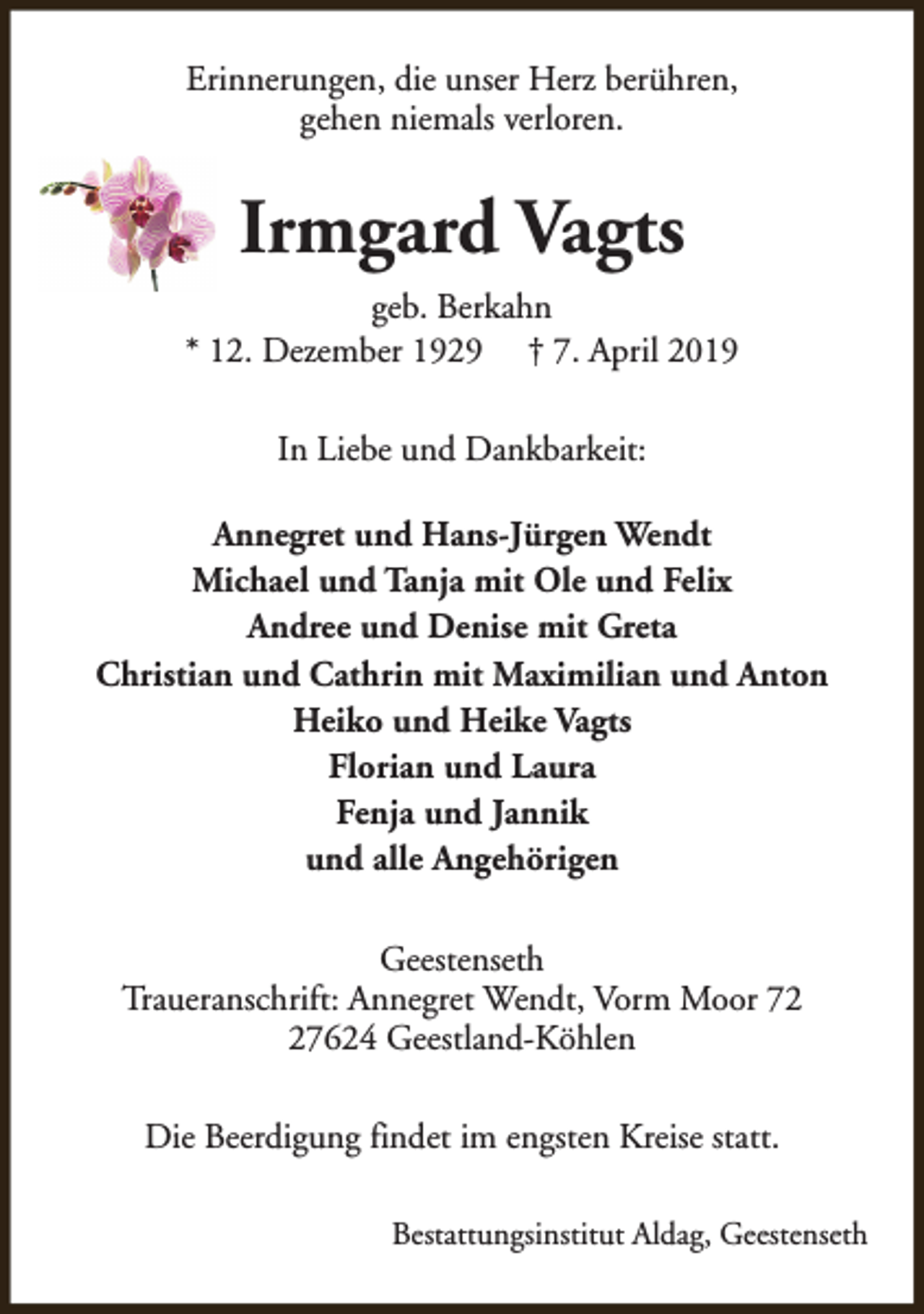 <p>Erinnerungen, die unser Herz berühren,<br />gehen niemals verloren.</p><p>Irmgard Vagts<br />geb. Berkahn<br />* 12. Dezember 1929 † 7. April 2019<br />In Liebe und Dankbarkeit:<br />Annegret und Hans-Jürgen Wendt<br />Michael und Tanja mit Ole und Felix<br />Andree und Denise mit Greta<br />Christian und Cathrin mit Maximilian und Anton<br />Heiko und Heike Vagts<br />Florian und Laura<br />Fenja und Jannik<br />und alle Angehörigen<br />Geestenseth<br />Traueranschrift: Annegret Wendt, Vorm Moor 77624 Geestland-Köhlen<br />Die Beerdigung findet im engsten Kreise statt.<br />Bestattungsinstitut Aldag, Geestenseth</p>