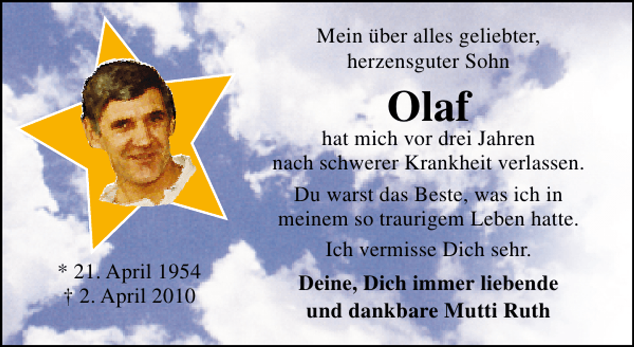 <p>Mein über alles geliebter,<br />herzensguter Sohn</p><p>Olaf</p><p>* 21. April 1954<br />† 2. April 2010</p><p>hat mich vor drei Jahren<br />nach schwerer Krankheit verlassen.<br />Du warst das Beste, was ich in<br />meinem so traurigem Leben hatte.<br />Ich vermisse Dich sehr.<br />Deine, Dich immer liebende<br />und dankbare Mutti Ruth</p>