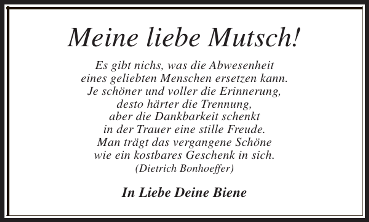 <p>Meine liebe Mutsch!<br />Es gibt nichs, was die Abwesenheit<br />eines geliebten Menschen ersetzen kann.<br />Je schöner und voller die Erinnerung,<br />desto härter die Trennung,<br />aber die Dankbarkeit schenkt<br />in der Trauer eine stille Freude.<br />Man trägt das vergangene Schöne<br />wie ein kostbares Geschenk in sich.<br />(Dietrich Bonhoeffer)</p><p>In Liebe Deine Biene</p>