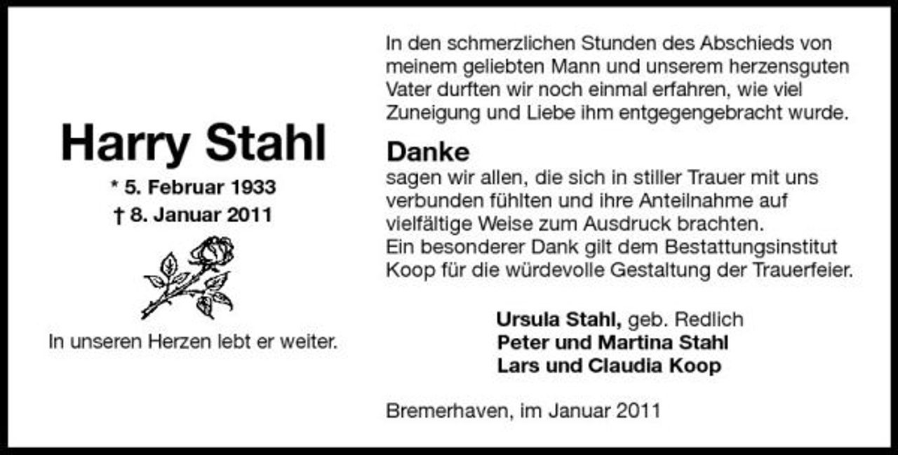 <p>Harry Stahl<br />* 5. Februar 1933 † 8. Januar 2011</p><p>In den schmerzlichen Stunden des Abschieds von meinem geliebten Mann und unserem herzensguten Vater durften wir noch einmal erfahren, wie viel Zuneigung und Liebe ihm entgegengebracht wurde.</p><p>Danke<br />sagen wir allen, die sich in stiller Trauer mit uns verbunden fühlten und ihre Anteilnahme auf vielfältige Weise zum Ausdruck brachten. Ein besonderer Dank gilt dem Bestattungsinstitut Koop für die würdevolle Gestaltung der Trauerfeier. Ursula Stahl, geb. Redlich Peter und Martina Stahl Lars und Claudia Koop Bremerhaven, im Januar 2011</p><p>In unseren Herzen lebt er weiter.</p>