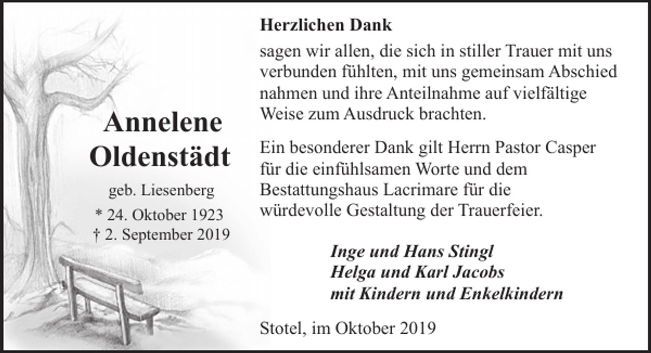 <p>Annelene<br />Oldenstädt<br />geb. Liesenberg<br />* 24. Oktober 1923<br />† 2. September 2019</p><p>Herzlichen Dank<br />sagen wir allen, die sich in stiller Trauer mit uns<br />verbunden fühlten, mit uns gemeinsam Abschied<br />nahmen und ihre Anteilnahme auf vielfältige<br />Weise zum Ausdruck brachten.<br />Ein besonderer Dank gilt Herrn Pastor Casper<br />für die einfühlsamen Worte und dem<br />Bestattungshaus Lacrimare für die<br />würdevolle Gestaltung der Trauerfeier.<br />Inge und Hans Stingl<br />Helga und Karl Jacobs<br />mit Kindern und Enkelkindern<br />Stotel, im Oktober 2019</p>