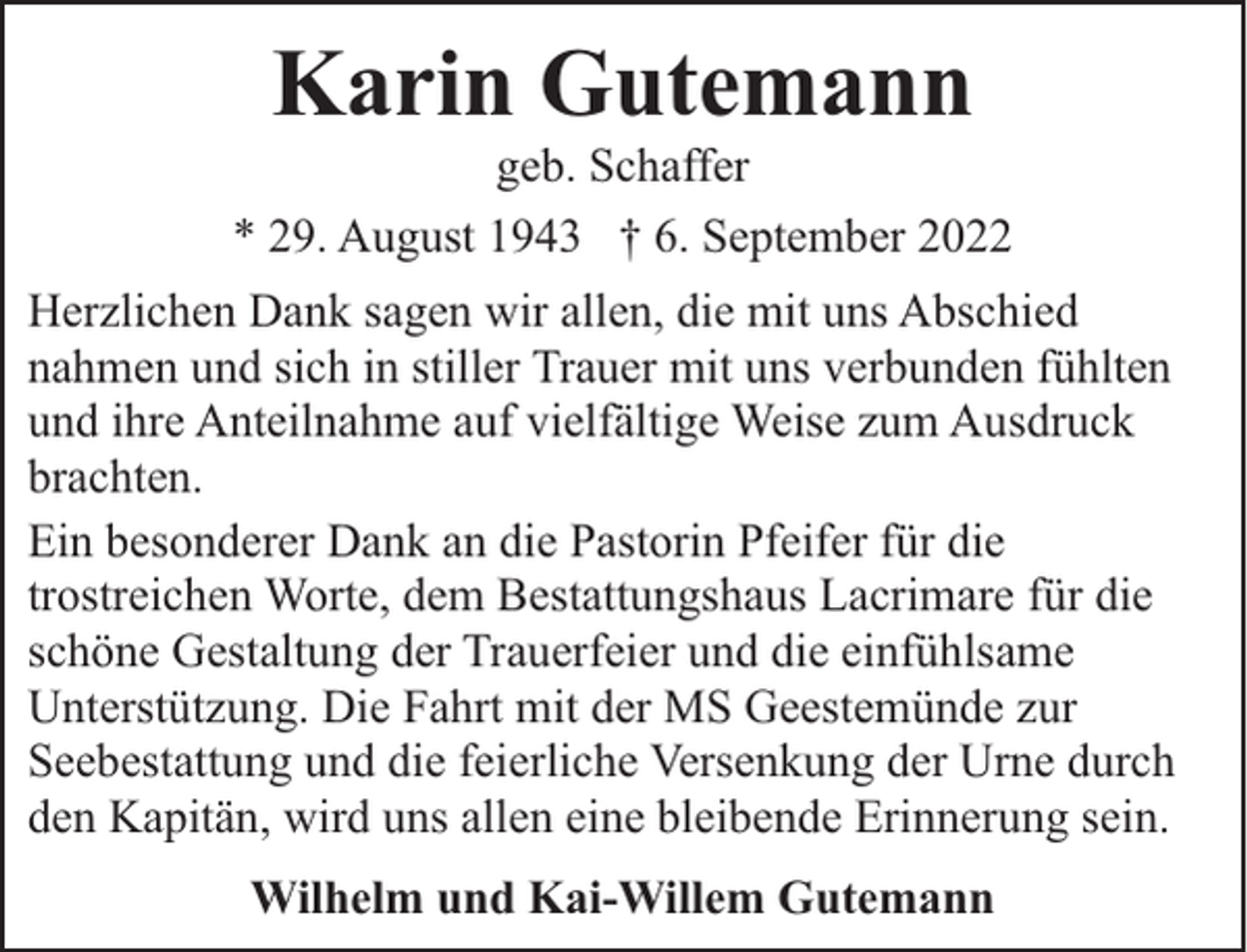 <p>Karin Gutemann</p><p>geb. Schaffer<br />* 29. August 1943 † 6. September 2022<br />Herzlichen Dank sagen wir allen, die mit uns Abschied<br />nahmen und sich in stiller Trauer mit uns verbunden fühlten<br />und ihre Anteilnahme auf vielfältige Weise zum Ausdruck<br />brachten.<br />Ein besonderer Dank an die Pastorin Pfeifer für die<br />trostreichen Worte, dem Bestattungshaus Lacrimare für die<br />schöne Gestaltung der Trauerfeier und die einfühlsame<br />Unterstützung. Die Fahrt mit der MS Geestemünde zur<br />Seebestattung und die feierliche Versenkung der Urne durch<br />den Kapitän, wird uns allen eine bleibende Erinnerung sein.<br />Wilhelm und Kai-Willem Gutemann</p>