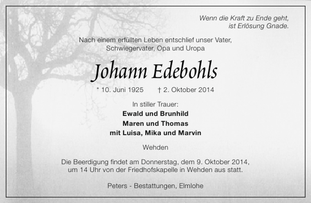 <p>Wenn die Kraft zu Ende geht,<br />ist Erlösung Gnade.<br />Nach einem erfüllten Leben entschlief unser Vater,<br />Schwiegervater, Opa und Uropa</p><p>Johann Edebohls<br />* 10. Juni 1925</p><p>† 2. Oktober 2014</p><p>In stiller Trauer:<br />Ewald und Brunhild<br />Maren und Thomas<br />mit Luisa, Mika und Marvin<br />Wehden<br />Die Beerdigung findet am Donnerstag, dem 9. Oktober 2014,<br />um 14 Uhr von der Friedhofskapelle in Wehden aus statt.<br />Peters - Bestattungen, Elmlohe</p>
