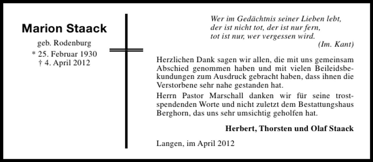 <p>Marion Staack<br />geb. Rodenburg<br />* 25. Februar 1930<br />† 4. April 2012</p><p>Wer im Gedächtnis seiner Lieben lebt,<br />der ist nicht tot, der ist nur fern,<br />tot ist nur, wer vergessen wird.<br />(Im. Kant)<br />Herzlichen Dank sagen wir allen, die mit uns gemeinsam<br />Abschied genommen haben und mit vielen Beileidsbekundungen zum Ausdruck gebracht haben, dass ihnen die<br />Verstorbene sehr nahe gestanden hat.<br />Herrn Pastor Marschall danken wir für seine trostspendenden Worte und nicht zuletzt dem Bestattungshaus<br />Berghorn, das uns sehr umsichtig geholfen hat.<br />Herbert, Thorsten und Olaf Staack<br />Langen, im April 2012</p>