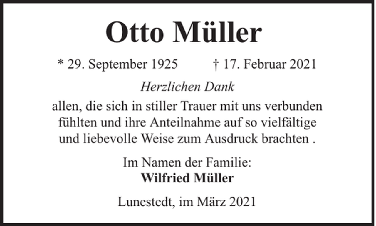 <p>Otto Müller<br />* 29. September 1925</p><p>† 17. Februar 2021</p><p>Herzlichen Dank<br />allen, die sich in stiller Trauer mit uns verbunden<br />fühlten und ihre Anteilnahme auf so vielfältige<br />und liebevolle Weise zum Ausdruck brachten .<br />Im Namen der Familie:<br />Wilfried Müller<br />Lunestedt, im März 2021</p>
