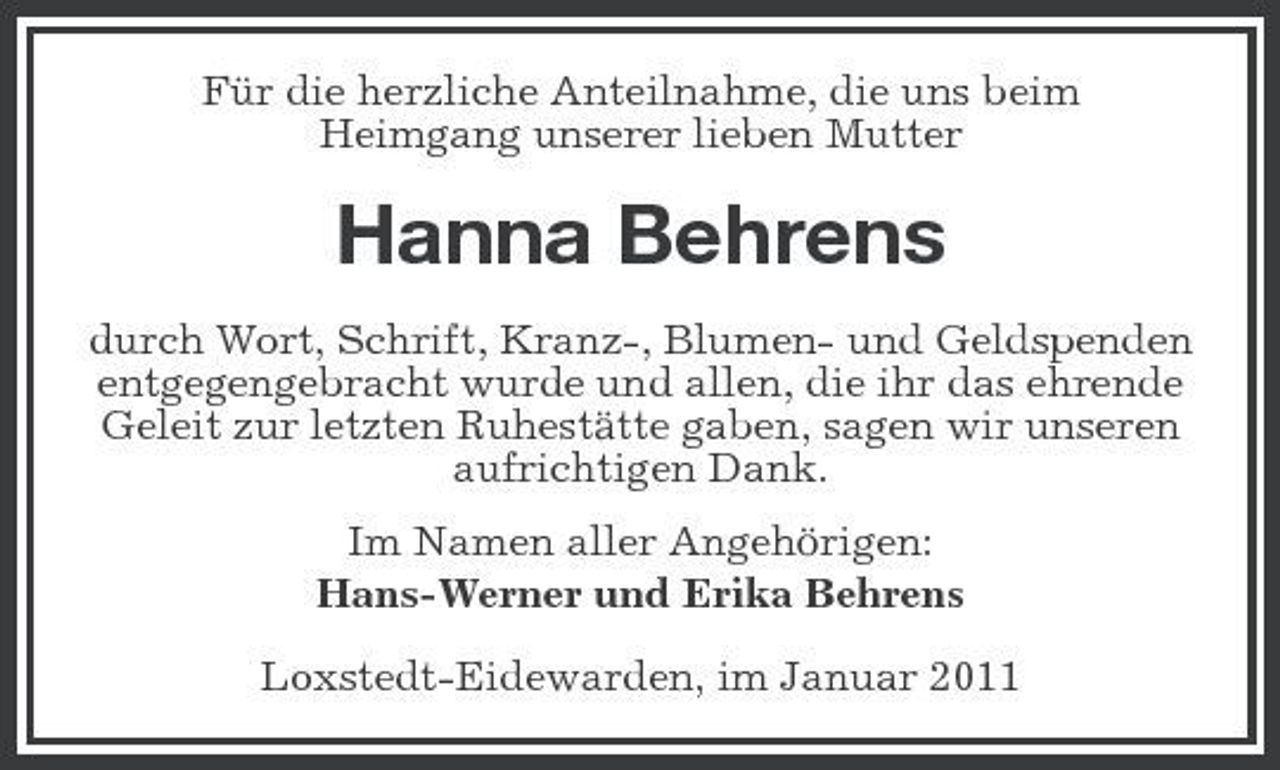 <p>Für die herzliche Anteilnahme, die uns beim Heimgang unserer lieben Mutter</p><p>Hanna Behrens<br />durch Wort, Schrift, Kranz-, Blumen- und Geldspenden entgegengebracht wurde und allen, die ihr das ehrende Geleit zur letzten Ruhestätte gaben, sagen wir unseren aufrichtigen Dank. Im Namen aller Angehörigen: Hans-Werner und Erika Behrens Loxstedt-Eidewarden, im Januar 2011</p>