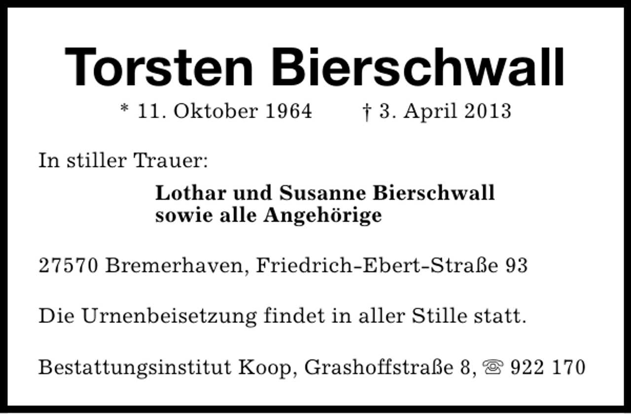 <p>Torsten Bierschwall<br />* 11. Oktober 1964</p>
<p>† 3. April 2013</p>
<p>In stiller Trauer:<br />Lothar und Susanne Bierschwall<br />sowie alle Angehörige<br />27570 Bremerhaven, Friedrich-Ebert-Straße 93<br />Die Urnenbeisetzung findet in aller Stille statt.<br />Bestattungsinstitut Koop, Grashoffstraße 8, s 922 170</p>