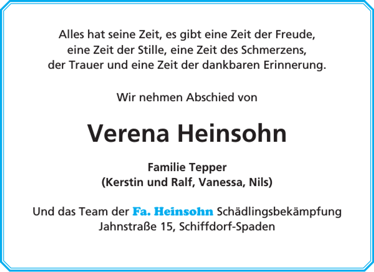 <p>Alles hat seine Zeit, es gibt eine Zeit der Freude,<br />eine Zeit der Stille, eine Zeit des Schmerzens,<br />der Trauer und eine Zeit der dankbaren Erinnerung.<br />Wir nehmen Abschied von</p><p>Verena Heinsohn<br />Familie Tepper<br />(Kerstin und Ralf, Vanessa, Nils)<br />Und das Team der Fa. Heinsohn Schädlingsbekämpfung<br />Jahnstraße 15, Schiffdorf-Spaden</p>