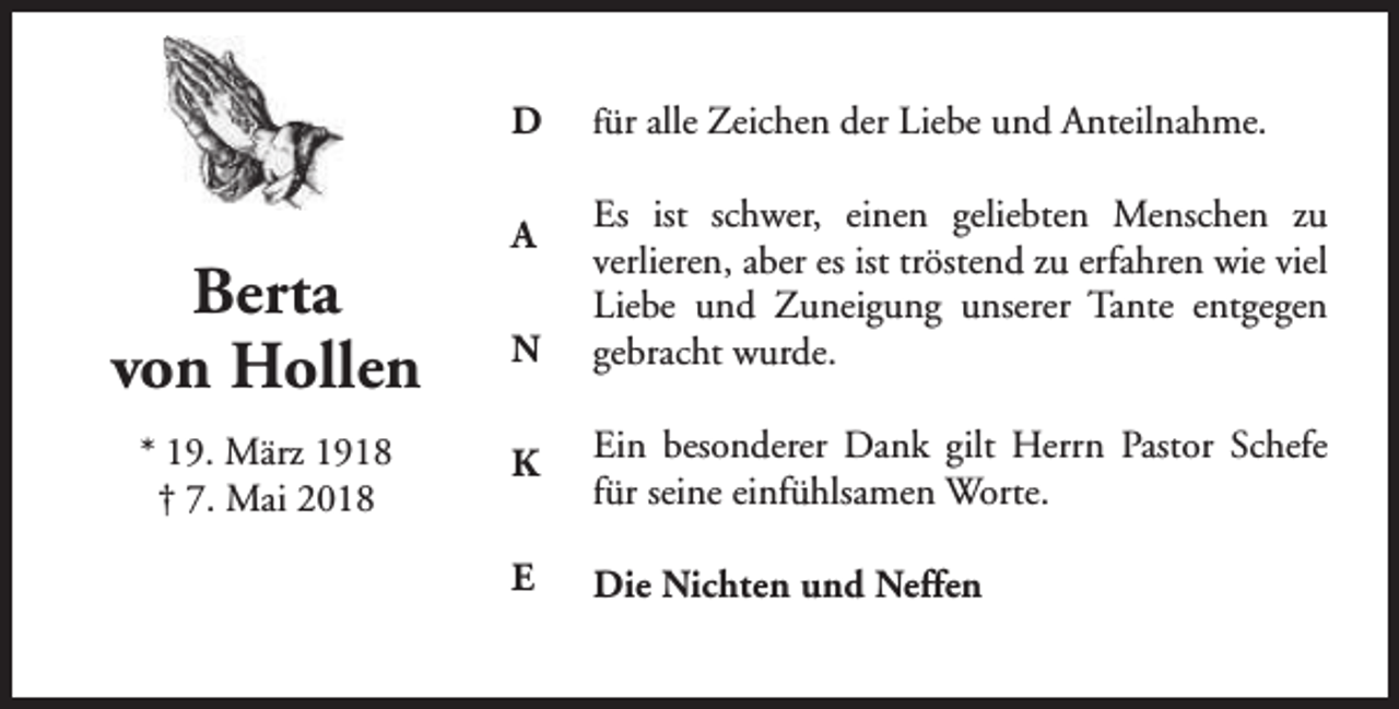 <p>D</p><p>Berta<br />von Hollen<br />* 19. März 1918<br />† 7. Mai 2018</p><p>A<br />N</p><p>für alle Zeichen der Liebe und Anteilnahme.</p><p>Es ist schwer, einen geliebten Menschen zu<br />verlieren, aber es ist tröstend zu erfahren wie viel<br />Liebe und Zuneigung unserer Tante entgegen<br />gebracht wurde.</p><p>K</p><p>Ein besonderer Dank gilt Herrn Pastor Schefe<br />für seine einfühlsamen Worte.</p><p>E</p><p>Die Nichten und Neffen</p>