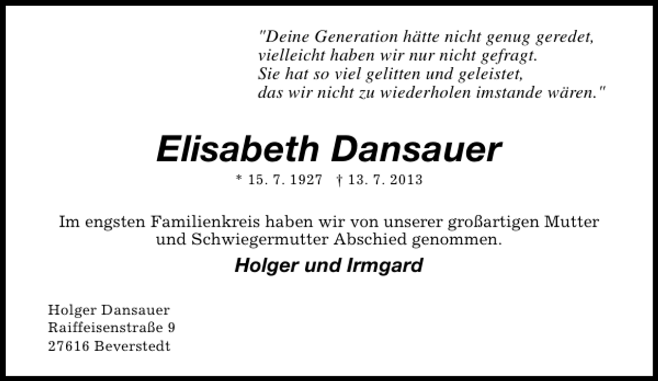<p>"Deine Generation hätte nicht genug geredet,<br />vielleicht haben wir nur nicht gefragt.<br />Sie hat so viel gelitten und geleistet,<br />das wir nicht zu wiederholen imstande wären."</p><p>Elisabeth Dansauer<br />* 15. 7. 1927 † 13. 7. 2013</p><p>Im engsten Familienkreis haben wir von unserer großartigen Mutter<br />und Schwiegermutter Abschied genommen.</p><p>Holger und Irmgard<br />Holger Dansauer<br />Raiffeisenstraße 9<br />27616 Beverstedt</p>