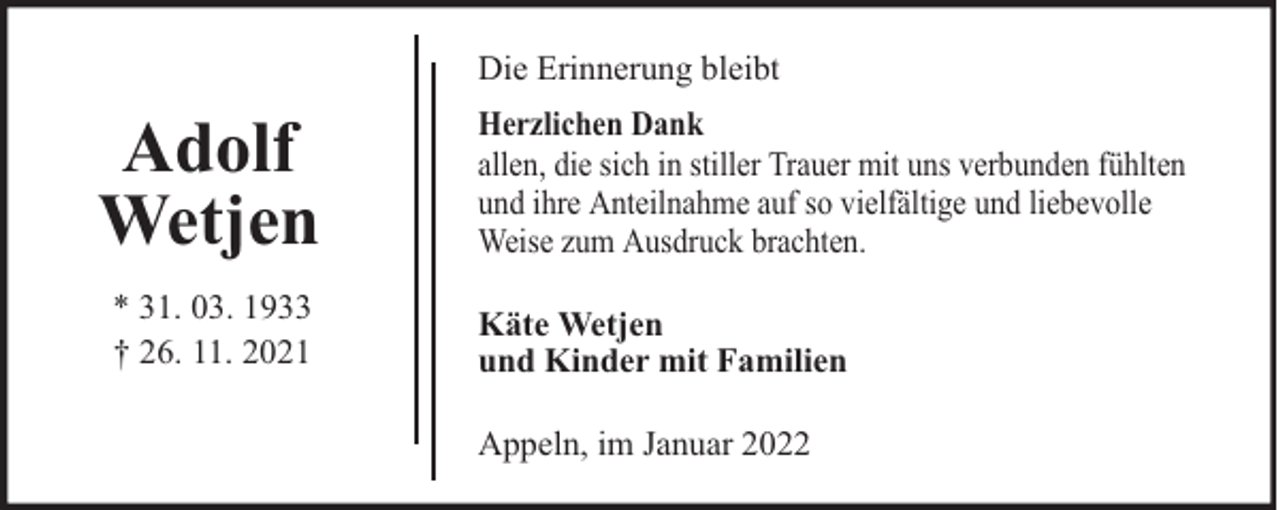 <p>Die Erinnerung bleibt</p>
<p>Adolf<br />Wetjen<br />* 31. 03. 1933<br />† 26. 11. 2021</p>
<p>Herzlichen Dank<br />allen, die sich in stiller Trauer mit uns verbunden fühlten<br />und ihre Anteilnahme auf so vielfältige und liebevolle<br />Weise zum Ausdruck brachten.<br />Käte Wetjen<br />und Kinder mit Familien<br />Appeln, im Januar 2022</p>