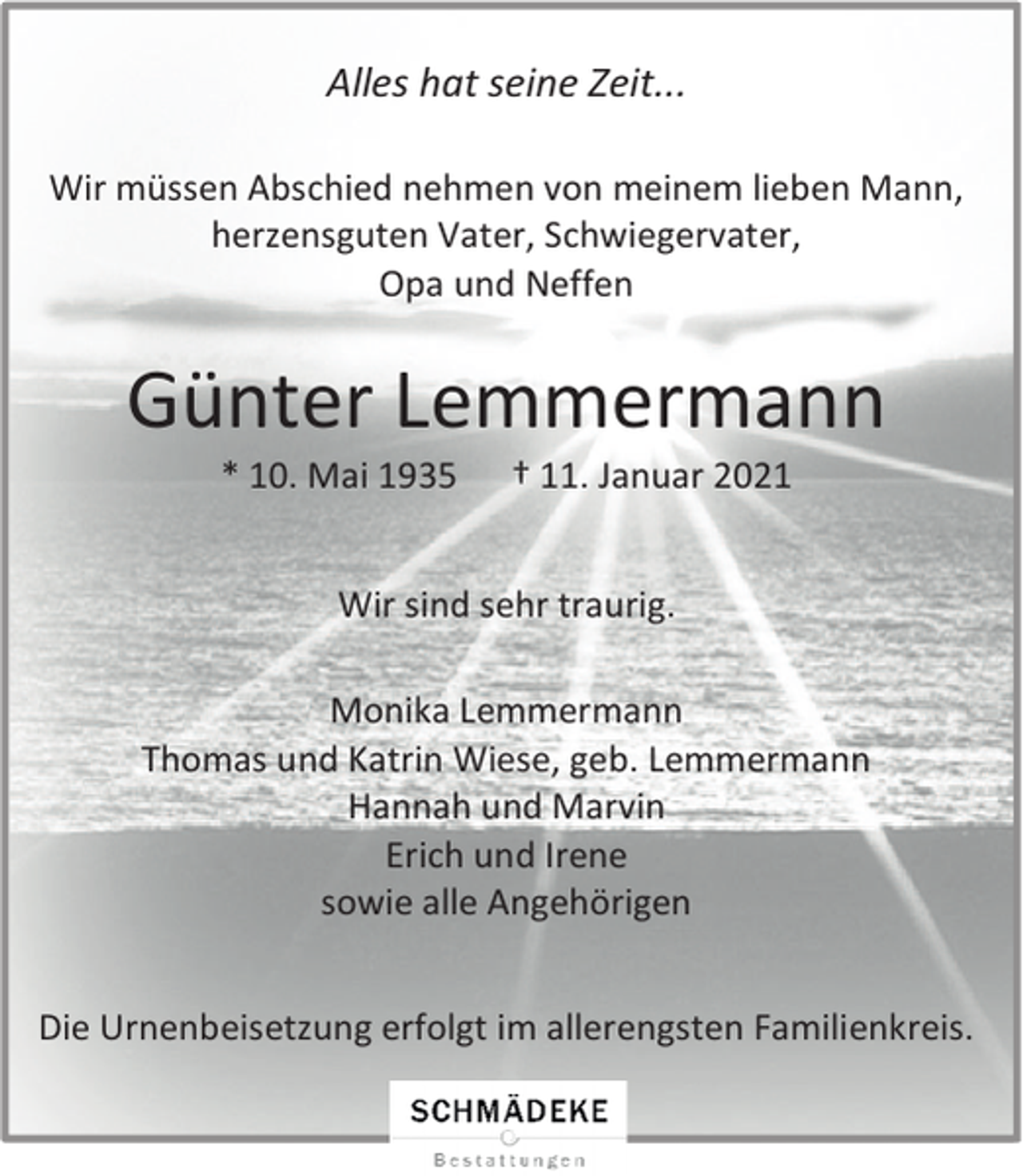 <p>Alles hat seine Zeit...<br />Wir müssen Abschied nehmen von meinem lieben Mann,<br />herzensguten Vater, Schwiegervater,<br />Opa und Neffen</p><p>Günter Lemmermann<br />* 10. Mai 1935</p><p>† 11. Januar 2021</p><p>Wir sind sehr traurig.<br />Monika Lemmermann<br />Thomas und Katrin Wiese, geb. Lemmermann<br />Hannah und Marvin<br />Erich und Irene<br />sowie alle Angehörigen<br />Die Urnenbeisetzung erfolgt im allerengsten Familienkreis.</p>