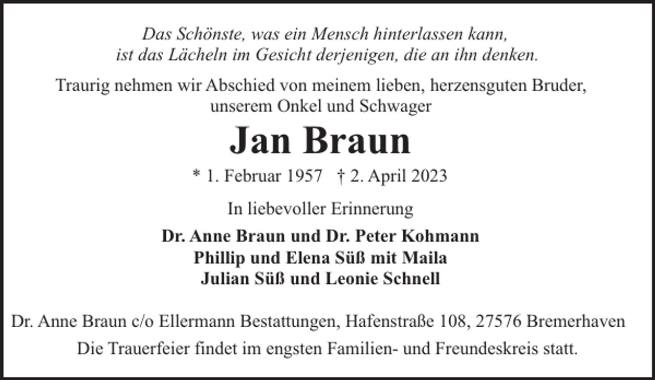 <p>Das Schönste, was ein Mensch hinterlassen kann,<br />ist das Lächeln im Gesicht derjenigen, die an ihn denken.<br />Traurig nehmen wir Abschied von meinem lieben, herzensguten Bruder,<br />unserem Onkel und Schwager</p><p>Jan Braun</p><p>* 1. Februar 1957 † 2. April 2023<br />In liebevoller Erinnerung<br />Dr. Anne Braun und Dr. Peter Kohmann<br />Phillip und Elena Süß mit Maila<br />Julian Süß und Leonie Schnell<br />Dr. Anne Braun c/o Ellermann Bestattungen, Hafenstraße 108, 27576 Bremerhaven<br />Die Trauerfeier findet im engsten Familien- und Freundeskreis statt.</p>