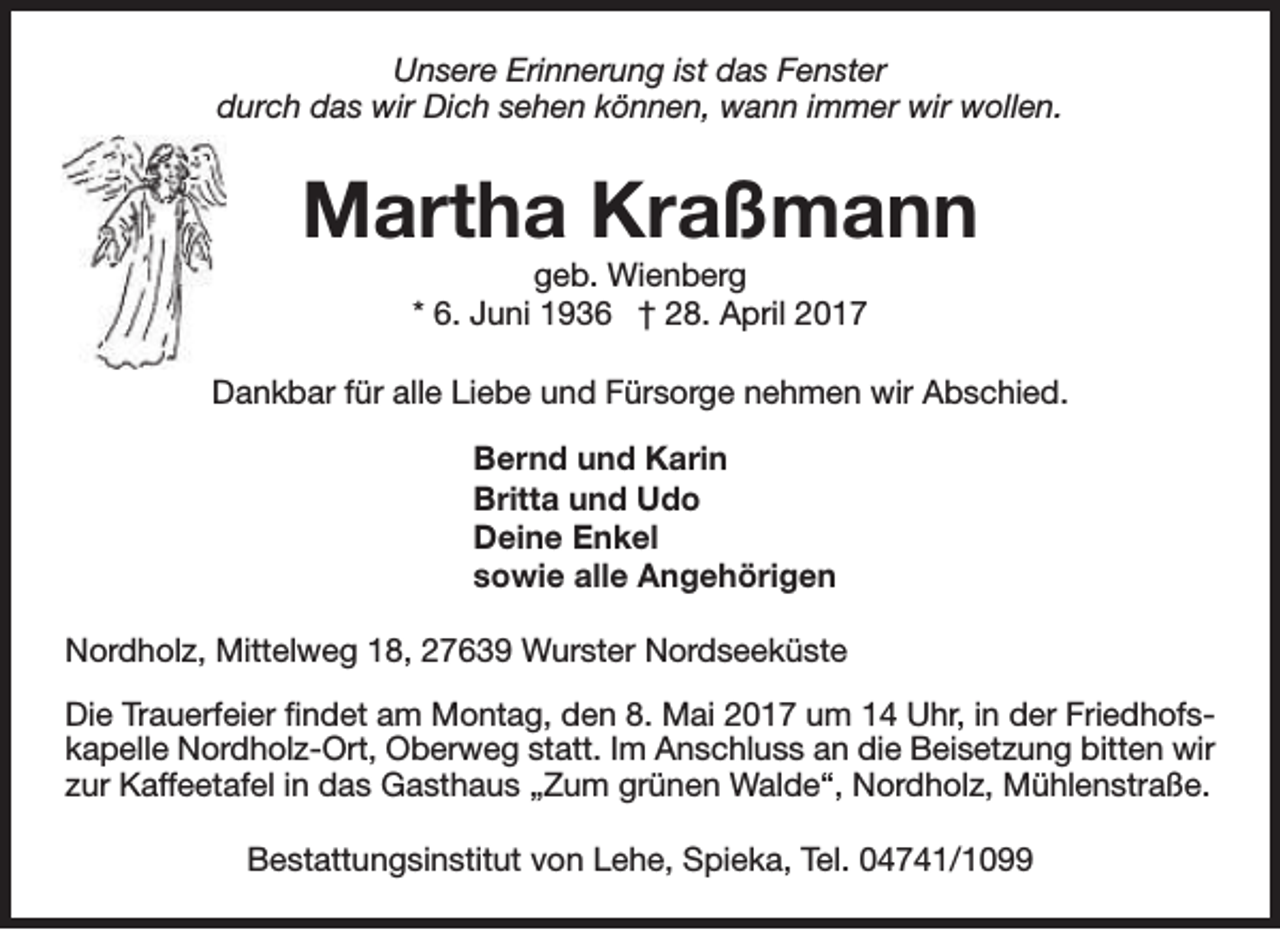 <p>Unsere Erinnerung ist das Fenster<br />durch das wir Dich sehen können, wann immer wir wollen.</p><p>Martha Kraßmann<br />geb. Wienberg<br />* 6. Juni 1936 † 28. April 2017</p><p>Dankbar für alle Liebe und Fürsorge nehmen wir Abschied.<br />Bernd und Karin<br />Britta und Udo<br />Deine Enkel<br />sowie alle Angehörigen<br />Nordholz, Mittelweg 18, 27639 Wurster Nordseeküste<br />Die Trauerfeier findet am Montag, den 8. Mai 2017 um 14 Uhr, in der Friedhofskapelle Nordholz-Ort, Oberweg statt. Im Anschluss an die Beisetzung bitten wir<br />zur Kaffeetafel in das Gasthaus „Zum grünen Walde“, Nordholz, Mühlenstraße.<br />Bestattungsinstitut von Lehe, Spieka, Tel. 04741/1099</p>