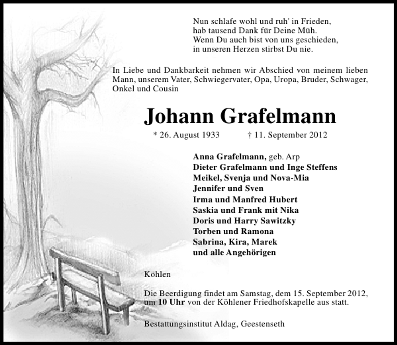 <p>Nun schlafe wohl und ruh' in Frieden,<br />hab tausend Dank für Deine Müh.<br />Wenn Du auch bist von uns geschieden,<br />in unseren Herzen stirbst Du nie.<br />In Liebe und Dankbarkeit nehmen wir Abschied von meinem lieben<br />Mann, unserem Vater, Schwiegervater, Opa, Uropa, Bruder, Schwager,<br />Onkel und Cousin</p>
<p>Johann Grafelmann<br />* 26. August 1933</p>
<p>† 11. September 2012</p>
<p>Anna Grafelmann, geb. Arp<br />Dieter Grafelmann und Inge Steffens<br />Meikel, Svenja und Nova-Mia<br />Jennifer und Sven<br />Irma und Manfred Hubert<br />Saskia und Frank mit Nika<br />Doris und Harry Sawitzky<br />Torben und Ramona<br />Sabrina, Kira, Marek<br />und alle Angehörigen<br />Köhlen<br />Die Beerdigung findet am Samstag, dem 15. September 2012,<br />um 10 Uhr von der Köhlener Friedhofskapelle aus statt.<br />Bestattungsinstitut Aldag, Geestenseth</p>