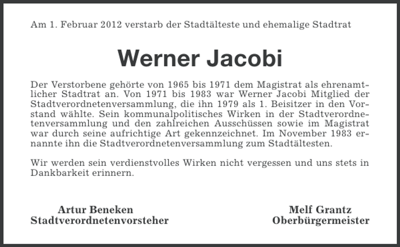<p>Am 1. Februar 2012 verstarb der Stadtälteste und ehemalige Stadtrat</p><p>Werner Jacobi<br />Der Verstorbene gehörte von 1965 bis 1971 dem Magistrat als ehrenamtlicher Stadtrat an. Von 1971 bis 1983 war Werner Jacobi Mitglied der<br />Stadtverordnetenversammlung, die ihn 1979 als 1. Beisitzer in den Vorstand wählte. Sein kommunalpolitisches Wirken in der Stadtverordnetenversammlung und den zahlreichen Ausschüssen sowie im Magistrat<br />war durch seine aufrichtige Art gekennzeichnet. Im November 1983 ernannte ihn die Stadtverordnetenversammlung zum Stadtältesten.<br />Wir werden sein verdienstvolles Wirken nicht vergessen und uns stets in<br />Dankbarkeit erinnern.</p><p>Artur Beneken<br />Stadtverordnetenvorsteher</p><p>Melf Grantz<br />Oberbürgermeister</p>