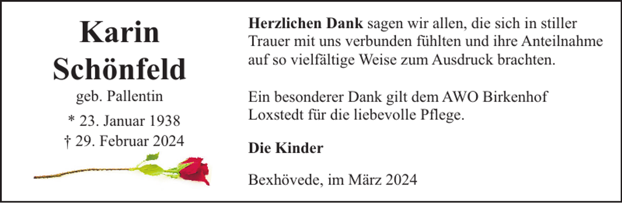<p>Karin<br />Schönfeld<br />geb. Pallentin</p><p>* 23. Januar 1938<br />† 29. Februar 2024</p><p>Herzlichen Dank sagen wir allen, die sich in stiller<br />Trauer mit uns verbunden fühlten und ihre Anteilnahme<br />auf so vielfältige Weise zum Ausdruck brachten.<br />Ein besonderer Dank gilt dem AWO Birkenhof<br />Loxstedt für die liebevolle Pflege.<br />Die Kinder<br />Bexhövede, im März 2024</p>