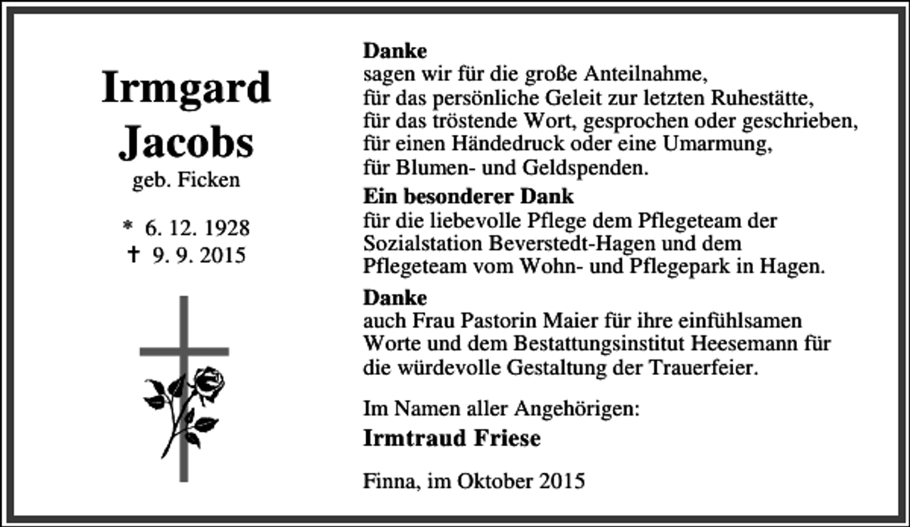 <p>Irmgard<br />Jacobs<br />geb. Ficken</p><p>* 6. 12. 1928<br />B 9. 9. 2015</p><p>Danke<br />sagen wir für die große Anteilnahme,<br />für das persönliche Geleit zur letzten Ruhestätte,<br />für das tröstende Wort, gesprochen oder geschrieben,<br />für einen Händedruck oder eine Umarmung,<br />für Blumen- und Geldspenden.<br />Ein besonderer Dank<br />für die liebevolle Pflege dem Pflegeteam der<br />Sozialstation Beverstedt-Hagen und dem<br />Pflegeteam vom Wohn- und Pflegepark in Hagen.<br />Danke<br />auch Frau Pastorin Maier für ihre einfühlsamen<br />Worte und dem Bestattungsinstitut Heesemann für<br />die würdevolle Gestaltung der Trauerfeier.<br />Im Namen aller Angehörigen:</p><p>Irmtraud Friese</p><p>Finna, im Oktober 2015</p>