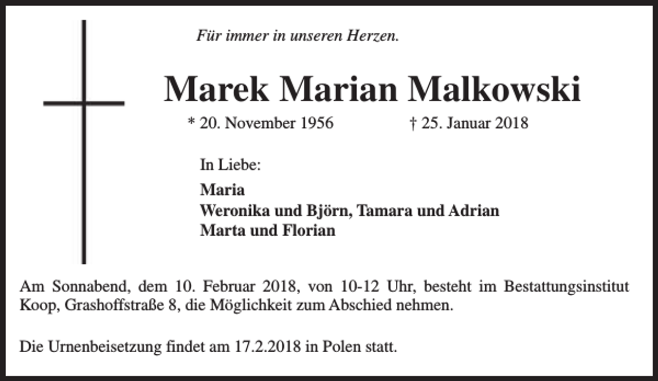 <p>Für immer in unseren Herzen.</p><p>Marek Marian Malkowski<br />* 20. November 1956</p><p>† 25. Januar 2018</p><p>In Liebe:<br />Maria<br />Weronika und Björn, Tamara und Adrian<br />Marta und Florian<br />Am Sonnabend, dem 10. Februar 2018, von 10-12 Uhr, besteht im Bestattungsinstitut<br />Koop, Grashoffstraße 8, die Möglichkeit zum Abschied nehmen.<br />Die Urnenbeisetzung findet am 17.2.2018 in Polen statt.</p>