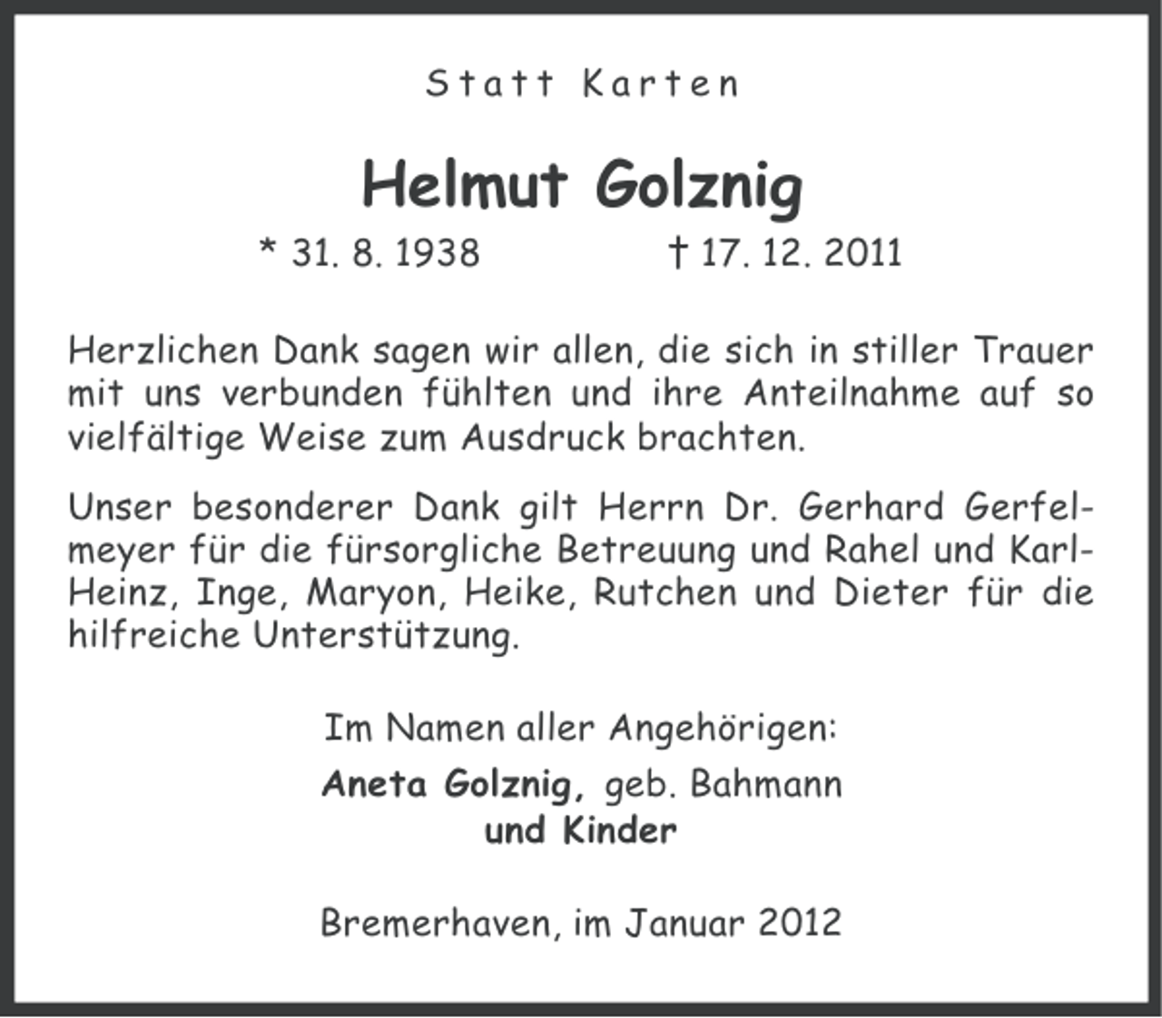<p>Statt Karten</p><p>Helmut Golznig<br />* 31. 8. 1938</p><p>† 17. 12. 2011</p><p>Herzlichen Dank sagen wir allen, die sich in stiller Trauer<br />mit uns verbunden fühlten und ihre Anteilnahme auf so<br />vielfältige Weise zum Ausdruck brachten.<br />Unser besonderer Dank gilt Herrn Dr. Gerhard Gerfelmeyer für die fürsorgliche Betreuung und Rahel und KarlHeinz, Inge, Maryon, Heike, Rutchen und Dieter für die<br />hilfreiche Unterstützung.<br />Im Namen aller Angehörigen:<br />Aneta Golznig, geb. Bahmann<br />und Kinder<br />Bremerhaven, im Januar 2012</p>