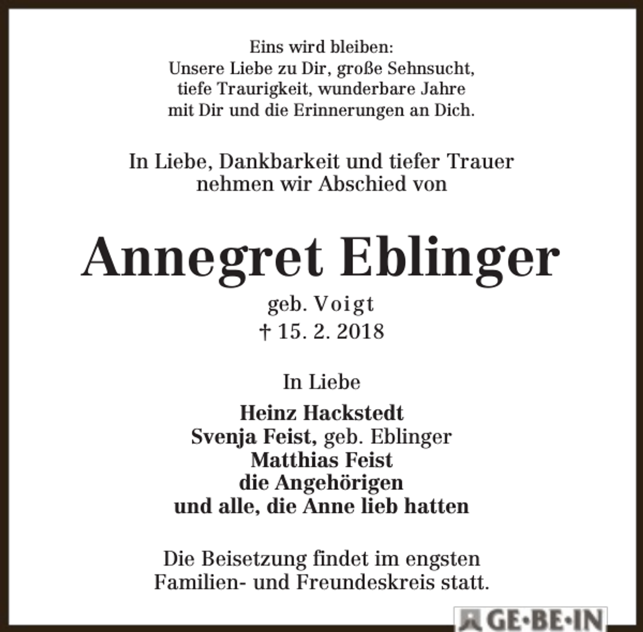 <p>Eins wird bleiben:<br />Unsere Liebe zu Dir, große Sehnsucht,<br />tiefe Traurigkeit, wunderbare Jahre<br />mit Dir und die Erinnerungen an Dich.</p><p>In Liebe, Dankbarkeit und tiefer Trauer<br />nehmen wir Abschied von</p><p>Annegret Eblinger<br />geb. V o i g t<br />† 15. 2. 2018</p><p>In Liebe<br />Heinz Hackstedt<br />Svenja Feist, geb. Eblinger<br />Matthias Feist<br />die Angehörigen<br />und alle, die Anne lieb hatten<br />Die Beisetzung findet im engsten<br />Familien- und Freundeskreis statt.</p>