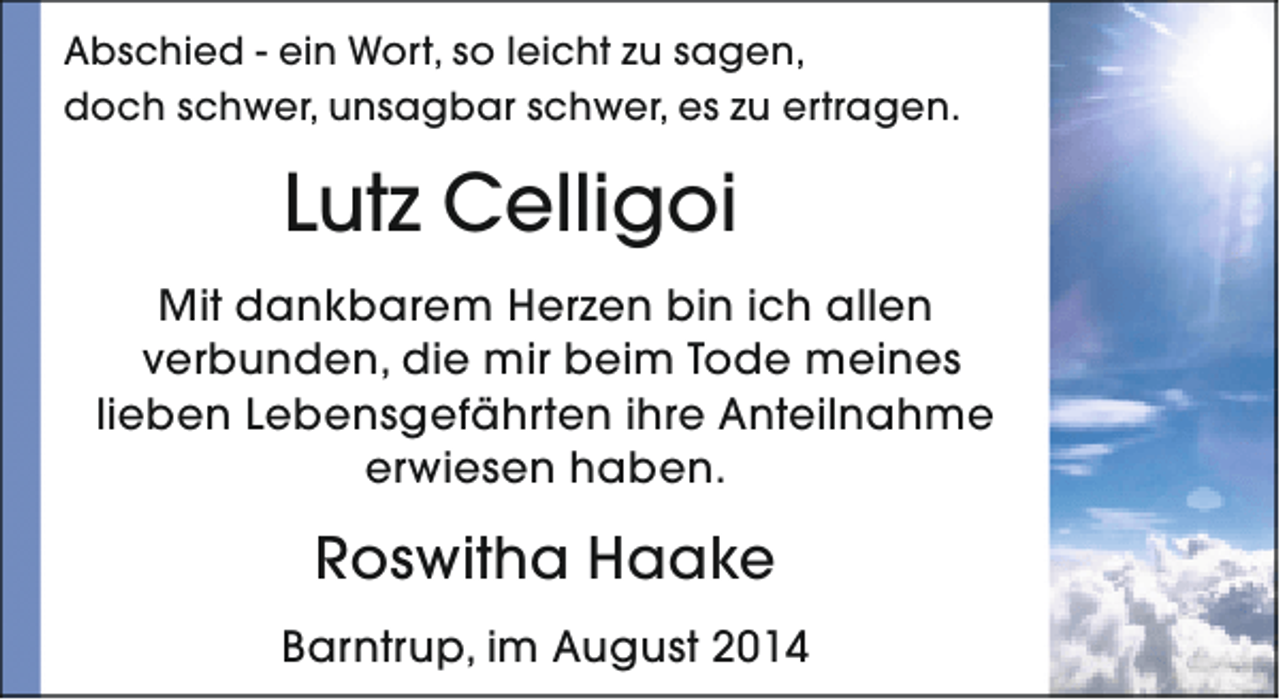<p>Abschied - ein Wort, so leicht zu sagen,<br />doch schwer, unsagbar schwer, es zu ertragen.</p><p>Lutz Celligoi<br />Mit dankbarem Herzen bin ich allen<br />verbunden, die mir beim Tode meines<br />lieben Lebensgefährten ihre Anteilnahme<br />erwiesen haben.</p><p>Roswitha Haake<br />Barntrup, im August 2014</p>