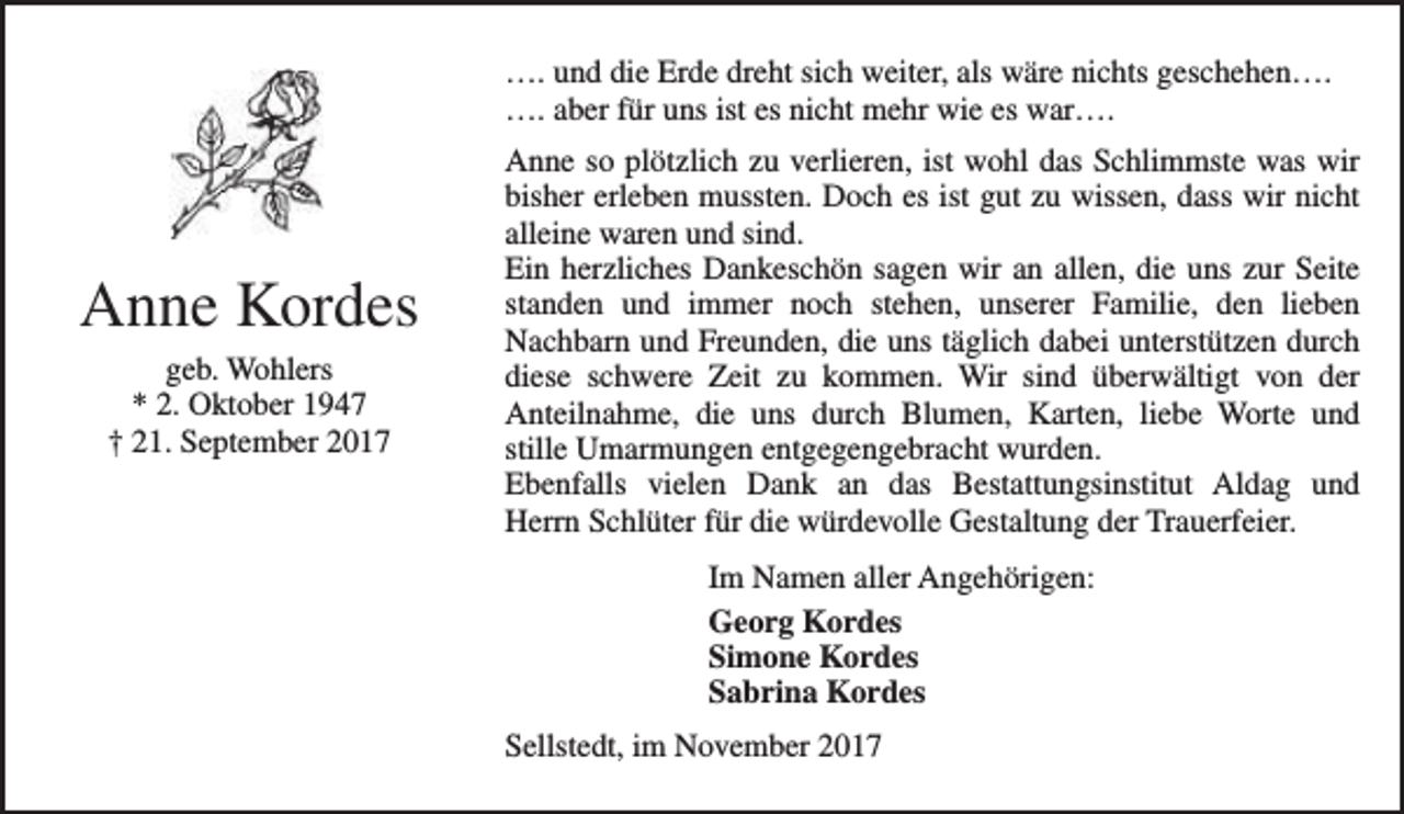 <p>…. und die Erde dreht sich weiter, als wäre nichts geschehen….<br />…. aber für uns ist es nicht mehr wie es war….</p><p>Anne Kordes<br />geb. Wohlers<br />* 2. Oktober 1947<br />† 21. September 2017</p><p>Anne so plötzlich zu verlieren, ist wohl das Schlimmste was wir<br />bisher erleben mussten. Doch es ist gut zu wissen, dass wir nicht<br />alleine waren und sind.<br />Ein herzliches Dankeschön sagen wir an allen, die uns zur Seite<br />standen und immer noch stehen, unserer Familie, den lieben<br />Nachbarn und Freunden, die uns täglich dabei unterstützen durch<br />diese schwere Zeit zu kommen. Wir sind überwältigt von der<br />Anteilnahme, die uns durch Blumen, Karten, liebe Worte und<br />stille Umarmungen entgegengebracht wurden.<br />Ebenfalls vielen Dank an das Bestattungsinstitut Aldag und<br />Herrn Schlüter für die würdevolle Gestaltung der Trauerfeier.<br />Im Namen aller Angehörigen:<br />Georg Kordes<br />Simone Kordes<br />Sabrina Kordes<br />Sellstedt, im November 2017</p>