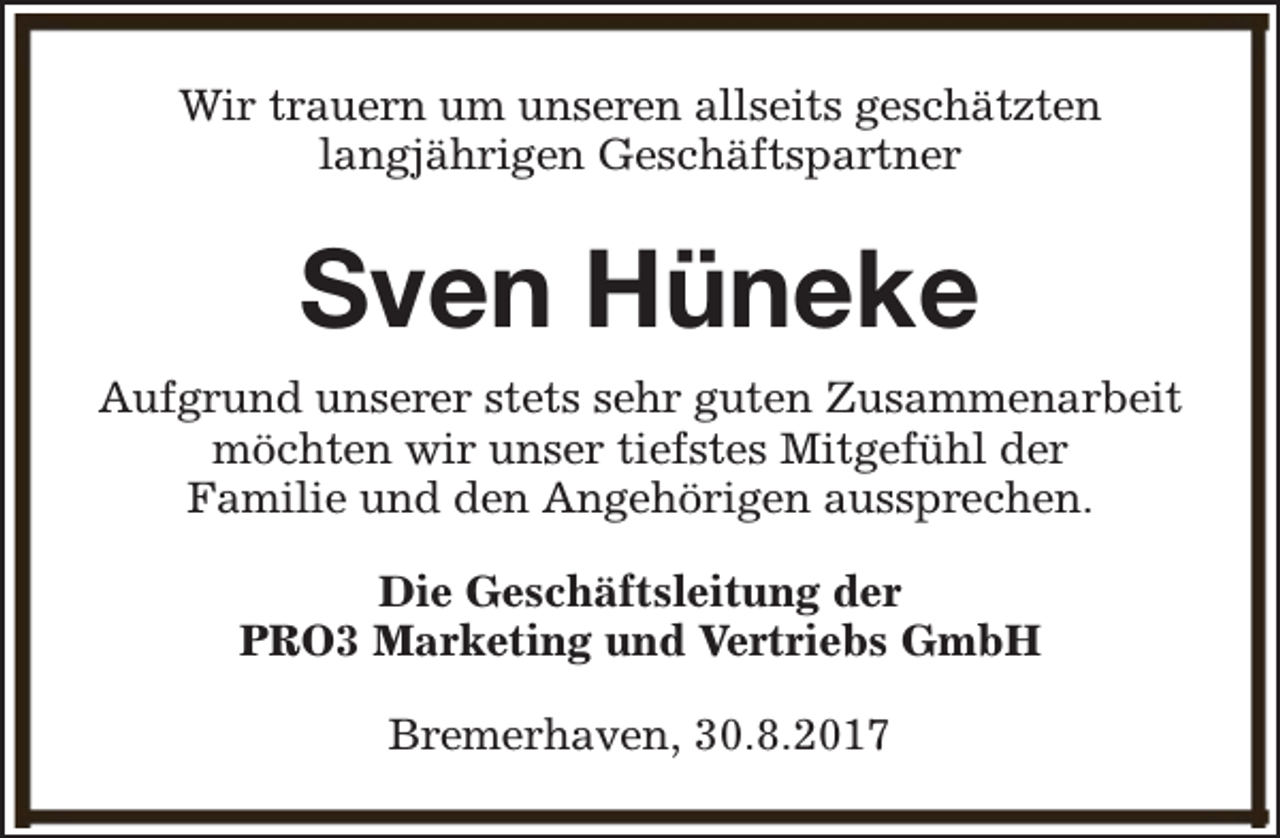 <p>Wir trauern um unseren allseits geschätzten<br />langjährigen Geschäftspartner</p><p>Sven Hüneke<br />Aufgrund unserer stets sehr guten Zusammenarbeit<br />möchten wir unser tiefstes Mitgefühl der<br />Familie und den Angehörigen aussprechen.<br />Die Geschäftsleitung der<br />PRO3 Marketing und Vertriebs GmbH<br />Bremerhaven, 30.8.2017</p>