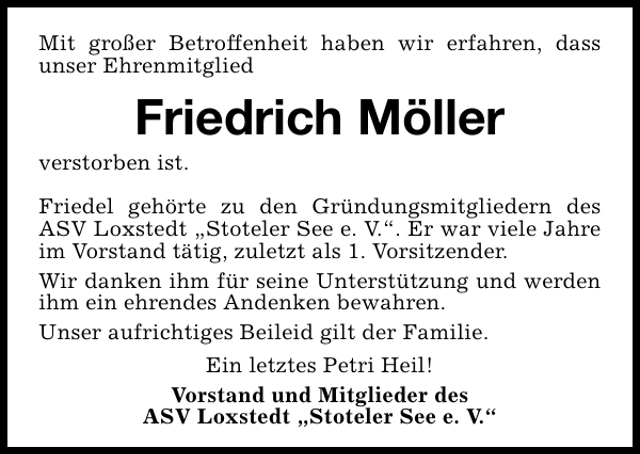 <p>Mit großer Betroffenheit haben wir erfahren, dass<br />unser Ehrenmitglied</p><p>Friedrich Möller</p><p>verstorben ist.</p><p>Friedel gehörte zu den Gründungsmitgliedern des<br />ASV Loxstedt „Stoteler See e. V.“. Er war viele Jahre<br />im Vorstand tätig, zuletzt als 1. Vorsitzender.<br />Wir danken ihm für seine Unterstützung und werden<br />ihm ein ehrendes Andenken bewahren.<br />Unser aufrichtiges Beileid gilt der Familie.<br />Ein letztes Petri Heil!<br />Vorstand und Mitglieder des<br />ASV Loxstedt „Stoteler See e. V.“</p>