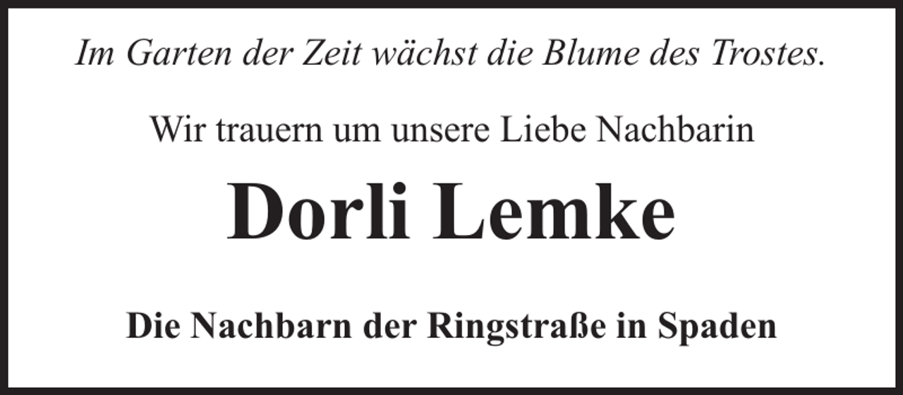 <p>Im Garten der Zeit wächst die Blume des Trostes.<br />Wir trauern um unsere Liebe Nachbarin</p><p>Dorli Lemke<br />Die Nachbarn der Ringstraße in Spaden</p>