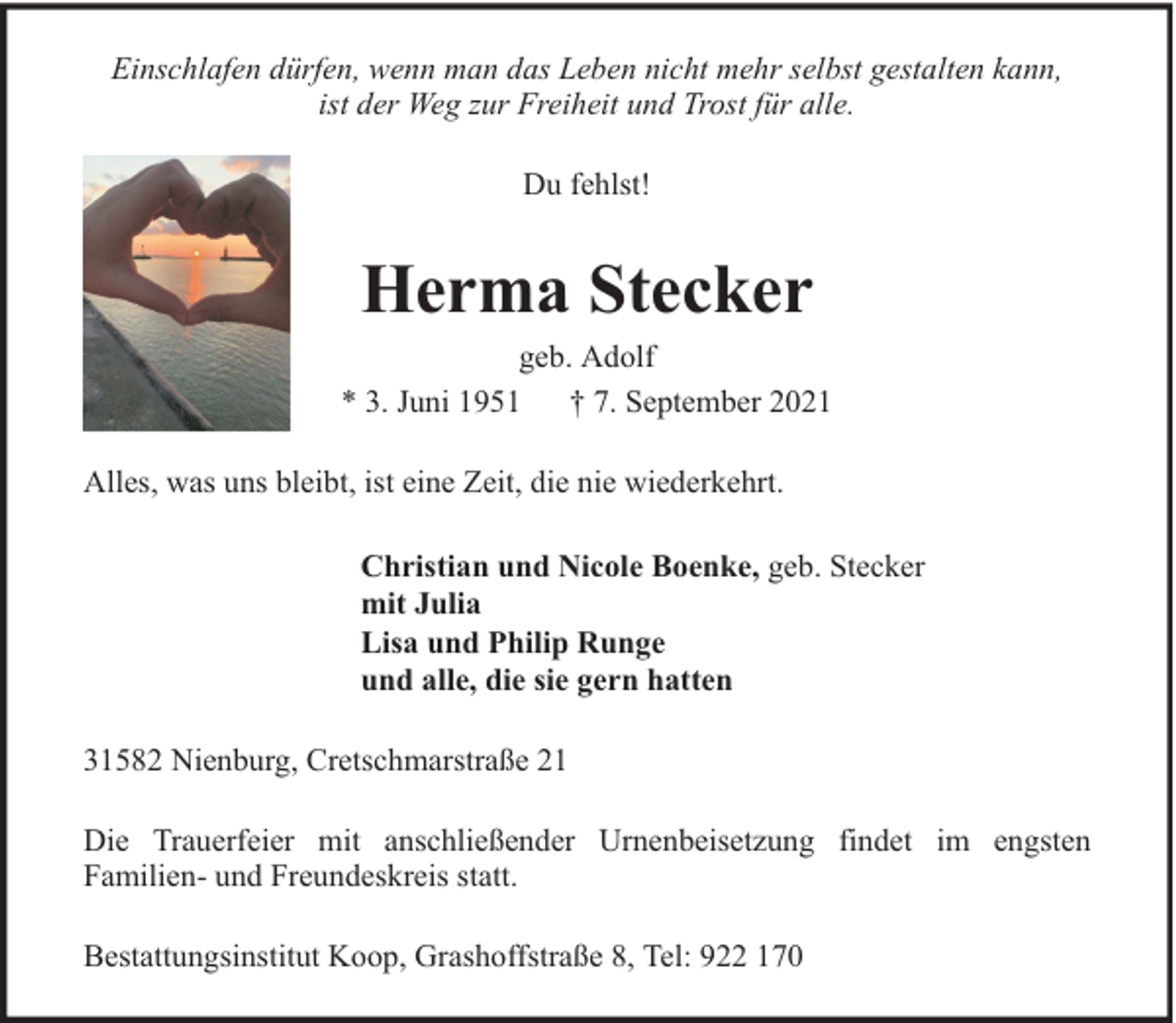 <p>Einschlafen dürfen, wenn man das Leben nicht mehr selbst gestalten kann,<br />ist der Weg zur Freiheit und Trost für alle.<br />Du fehlst!</p><p>Herma Stecker</p><p>geb. Adolf<br />* 3. Juni 1951<br />† 7. September 2021<br />Alles, was uns bleibt, ist eine Zeit, die nie wiederkehrt.<br />Christian und Nicole Boenke, geb. Stecker<br />mit Julia<br />Lisa und Philip Runge<br />und alle, die sie gern hatten<br />31582 Nienburg, Cretschmarstraße 21<br />Die Trauerfeier mit anschließender Urnenbeisetzung findet im engsten<br />Familien- und Freundeskreis statt.<br />Bestattungsinstitut Koop, Grashoffstraße 8, Tel: 922 170</p>