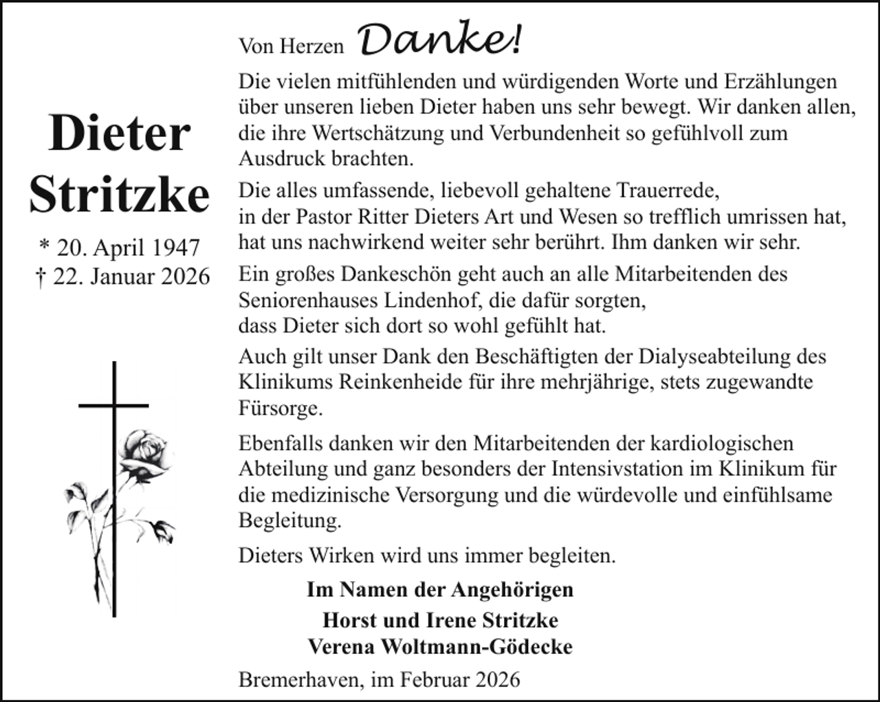 <p>Von Herzen</p><p>Dieter<br />Stritzke<br />* 20. April 1947<br />† 22. Januar 2026</p><p>Danke!</p><p>Die vielen mitfühlenden und würdigenden Worte und Erzählungen<br />über unseren lieben Dieter haben uns sehr bewegt. Wir danken allen,<br />die ihre Wertschätzung und Verbundenheit so gefühlvoll zum<br />Ausdruck brachten.<br />Die alles umfassende, liebevoll gehaltene Trauerrede,<br />in der Pastor Ritter Dieters Art und Wesen so trefflich umrissen hat,<br />hat uns nachwirkend weiter sehr berührt. Ihm danken wir sehr.<br />Ein großes Dankeschön geht auch an alle Mitarbeitenden des<br />Seniorenhauses Lindenhof, die dafür sorgten,<br />dass Dieter sich dort so wohl gefühlt hat.<br />Auch gilt unser Dank den Beschäftigten der Dialyseabteilung des<br />Klinikums Reinkenheide für ihre mehrjährige, stets zugewandte<br />Fürsorge.<br />Ebenfalls danken wir den Mitarbeitenden der kardiologischen<br />Abteilung und ganz besonders der Intensivstation im Klinikum für<br />die medizinische Versorgung und die würdevolle und einfühlsame<br />Begleitung.<br />Dieters Wirken wird uns immer begleiten.<br />Im Namen der Angehörigen<br />Horst und Irene Stritzke<br />Verena Woltmann-Gödecke<br />Bremerhaven, im Februar 2026</p>