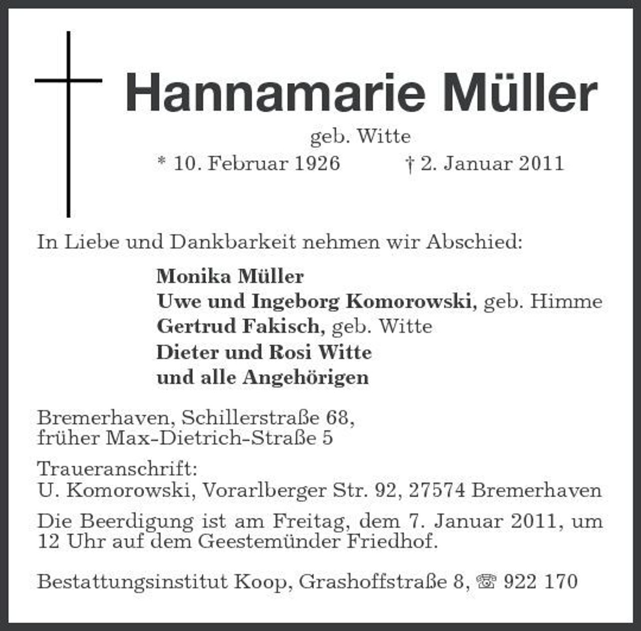 <p>Hannamarie Müller<br />geb. Witte * 10. Februar 1926 † 2. Januar 2011 In Liebe und Dankbarkeit nehmen wir Abschied: Monika Müller Uwe und Ingeborg Komorowski, geb. Himme Gertrud Fakisch, geb. Witte Dieter und Rosi Witte und alle Angehörigen Bremerhaven, Schillerstraße 68, früher Max-Dietrich-Straße 5 Traueranschrift: U. Komorowski, Vorarlberger Str. 92, 27574 Bremerhaven Die Beerdigung ist am Freitag, dem 7. Januar 2011, um 12 Uhr auf dem Geestemünder Friedhof. Bestattungsinstitut Koop, Grashoffstraße 8, 922 170</p>