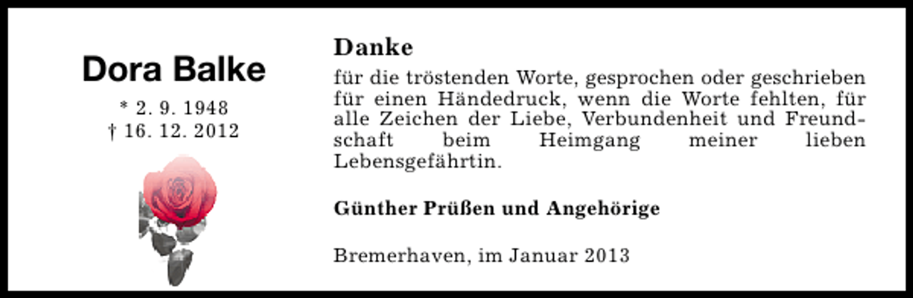 <p>Dora Balke<br />* 2. 9. 1948<br />† 16. 12. 2012</p><p>Danke</p><p>für die tröstenden Worte, gesprochen oder geschrieben<br />für einen Händedruck, wenn die Worte fehlten, für<br />alle Zeichen der Liebe, Verbundenheit und Freundschaft<br />beim<br />Heimgang<br />meiner<br />lieben<br />Lebensgefährtin.<br />Günther Prüßen und Angehörige<br />Bremerhaven, im Januar 2013</p>