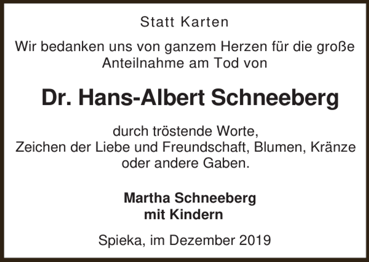 <p>Statt Karten<br />Wir bedanken uns von ganzem Herzen für die große<br />Anteilnahme am Tod von</p><p>Dr. Hans-Albert Schneeberg<br />durch tröstende Worte,<br />Zeichen der Liebe und Freundschaft, Blumen, Kränze<br />oder andere Gaben.<br />Martha Schneeberg<br />mit Kindern<br />Spieka, im Dezember 2019</p>