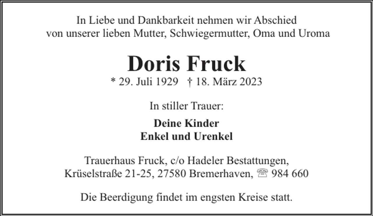 <p>In Liebe und Dankbarkeit nehmen wir Abschied<br />von unserer lieben Mutter, Schwiegermutter, Oma und Uroma</p><p>Doris Fruck</p><p>* 29. Juli 1929 † 18. März 2023<br />In stiller Trauer:<br />Deine Kinder<br />Enkel und Urenkel<br />Trauerhaus Fruck, c/o Hadeler Bestattungen,<br />Krüselstraße 21-25, 27580 Bremerhaven, ' 984 660<br />Die Beerdigung findet im engsten Kreise statt.</p>
