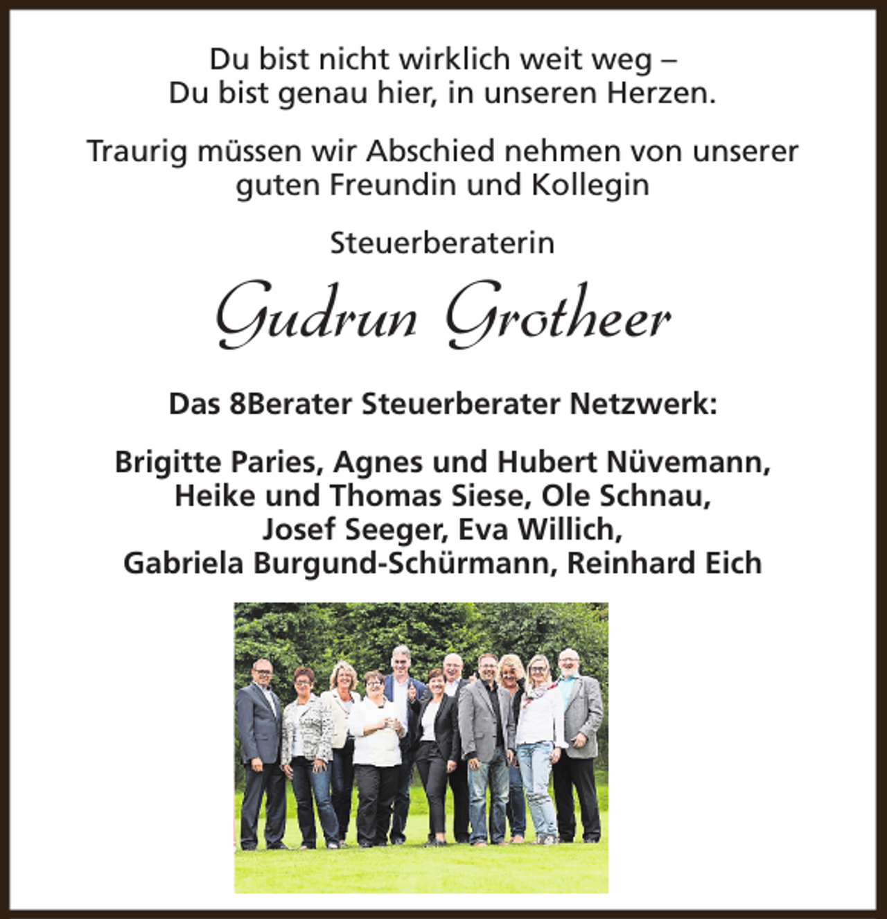<p>Du bist nicht wirklich weit weg –<br />Du bist genau hier, in unseren Herzen.<br />Traurig müssen wir Abschied nehmen von unserer<br />guten Freundin und Kollegin<br />Steuerberaterin</p><p>Gudrun Grotheer<br />Das 8Berater Steuerberater Netzwerk:<br />Brigitte Paries, Agnes und Hubert Nüvemann,<br />Heike und Thomas Siese, Ole Schnau,<br />Josef Seeger, Eva Willich,<br />Gabriela Burgund-Schürmann, Reinhard Eich</p>