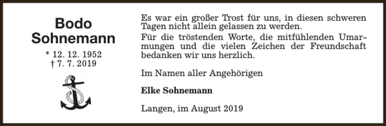 <p>Bodo<br />Sohnemann<br />* 12. 12. 1952<br />† 7. 7. 2019</p><p>Es war ein großer Trost für uns, in diesen schweren<br />Tagen nicht allein gelassen zu werden.<br />Für die tröstenden Worte, die mitfühlenden Umarmungen und die vielen Zeichen der Freundschaft<br />bedanken wir uns herzlich.<br />Im Namen aller Angehörigen<br />Elke Sohnemann<br />Langen, im August 2019</p>