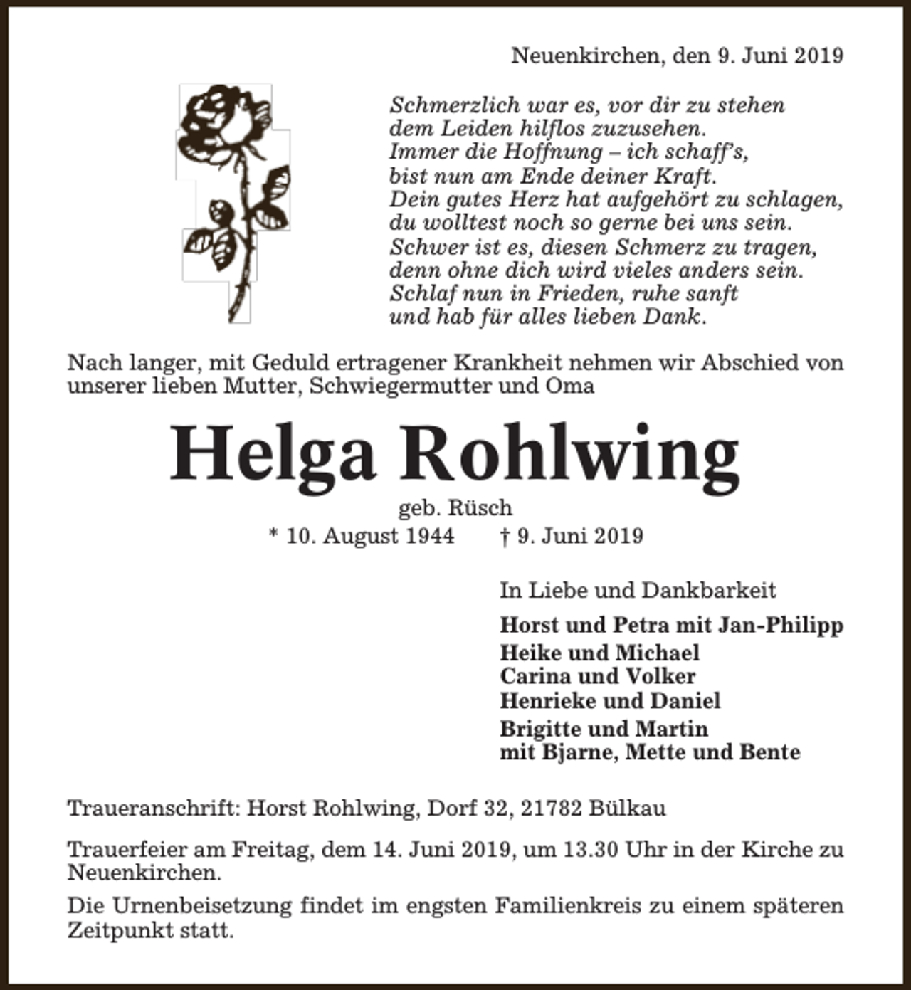 <p>Neuenkirchen, den 9. Juni 2019<br />Schmerzlich war es, vor dir zu stehen<br />dem Leiden hilflos zuzusehen.<br />Immer die Hoffnung – ich schaff’s,<br />bist nun am Ende deiner Kraft.<br />Dein gutes Herz hat aufgehört zu schlagen,<br />du wolltest noch so gerne bei uns sein.<br />Schwer ist es, diesen Schmerz zu tragen,<br />denn ohne dich wird vieles anders sein.<br />Schlaf nun in Frieden, ruhe sanft<br />und hab für alles lieben Dank.<br />Nach langer, mit Geduld ertragener Krankheit nehmen wir Abschied von<br />unserer lieben Mutter, Schwiegermutter und Oma</p><p>Helga Rohlwing<br />geb. Rüsch<br />* 10. August 1944<br />† 9. Juni 2019</p><p>In Liebe und Dankbarkeit<br />Horst und Petra mit Jan-Philipp<br />Heike und Michael<br />Carina und Volker<br />Henrieke und Daniel<br />Brigitte und Martin<br />mit Bjarne, Mette und Bente<br />Traueranschrift: Horst Rohlwing, Dorf 32, 21782 Bülkau<br />Trauerfeier am Freitag, dem 14. Juni 2019, um 13.30 Uhr in der Kirche zu<br />Neuenkirchen.<br />Die Urnenbeisetzung findet im engsten Familienkreis zu einem späteren<br />Zeitpunkt statt.</p>