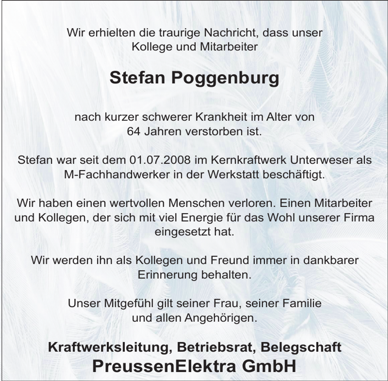 <p>Wir erhielten die traurige Nachricht, dass unser<br />Kollege und Mitarbeiter</p><p>Stefan Poggenburg<br />nach kurzer schwerer Krankheit im Alter von<br />64 Jahren verstorben ist.<br />Stefan war seit dem 01.07.2008 im Kernkraftwerk Unterweser als<br />M-Fachhandwerker in der Werkstatt beschäftigt.<br />Wir haben einen wertvollen Menschen verloren. Einen Mitarbeiter<br />und Kollegen, der sich mit viel Energie für das Wohl unserer Firma<br />eingesetzt hat.<br />Wir werden ihn als Kollegen und Freund immer in dankbarer<br />Erinnerung behalten.<br />Unser Mitgefühl gilt seiner Frau, seiner Familie<br />und allen Angehörigen.</p><p>Kraftwerksleitung, Betriebsrat, Belegschaft</p><p>PreussenElektra GmbH</p>