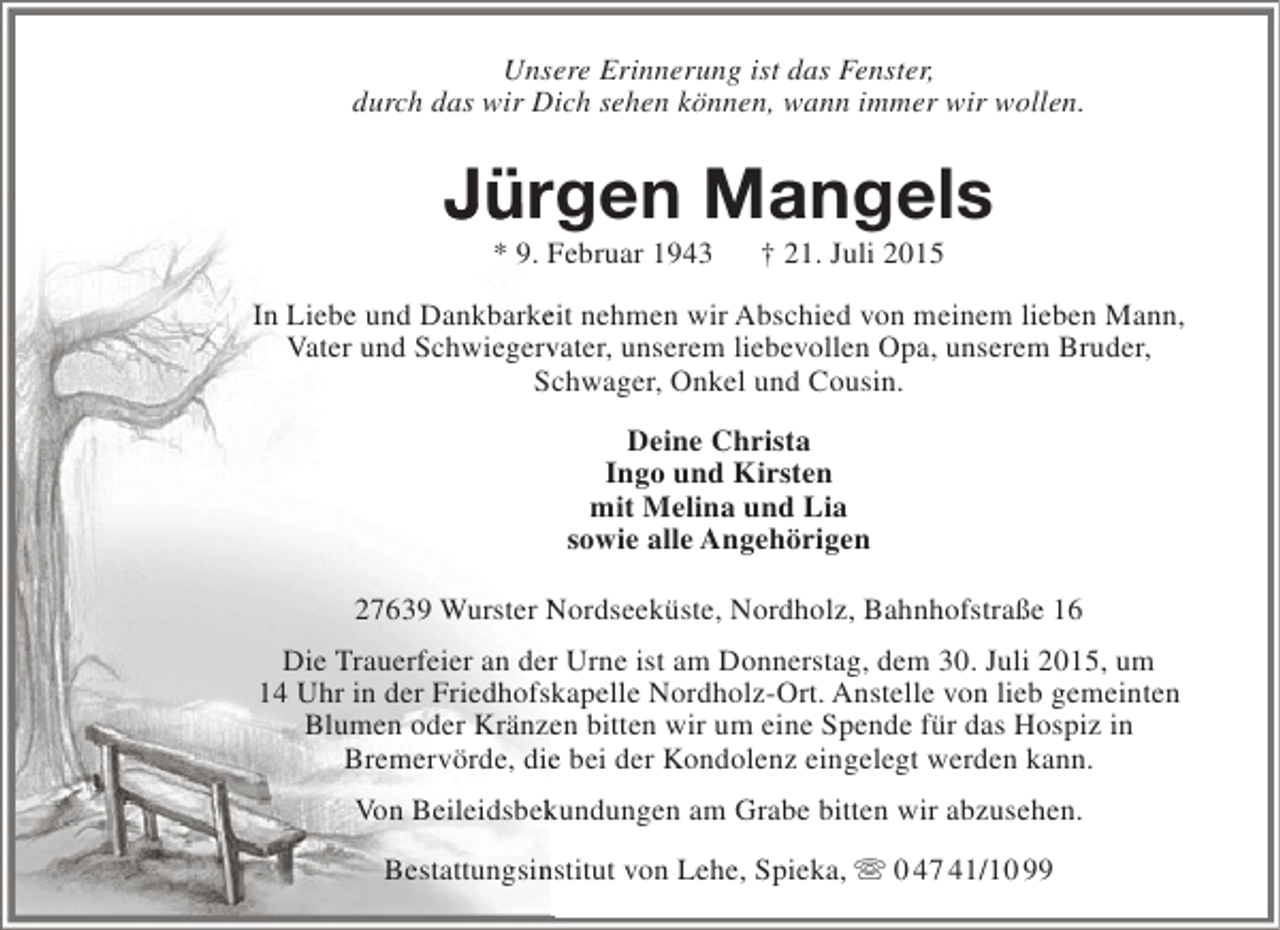 <p>Unsere Erinnerung ist das Fenster,<br />durch das wir Dich sehen können, wann immer wir wollen.</p><p>Jürgen Mangels<br />* 9. Februar 1943</p><p>† 21. Juli 2015</p><p>In Liebe und Dankbarkeit nehmen wir Abschied von meinem lieben Mann,<br />e<br />Vater und Schwiegervater, unserem liebevollen Opa, unserem Bruder,<br />v<br />Schwager, Onkel und Cousin.<br />c<br />Deine Christa<br />Ingo und Kirsten<br />mit Melina und Lia<br />sowie alle Angehörigen<br />27639 Wurster Nordseeküste, Nordholz, Bahnhofstraße 16<br />Die Trauerfeier an der Urne ist am Donnerstag, dem 30. Juli 2015, um<br />r<br />14 Uhr in der Friedhofskapelle Nordholz-Ort. Anstelle von lieb gemeinten<br />k<br />Blumen oder Kränzen bitten wir um eine Spende für das Hospiz in<br />e<br />Bremervörde, die bei der Kondolenz eingelegt werden kann.<br />e<br />Von Beileidsbekundungen am Grabe bitten wir abzusehen.<br />k<br />Bestattungsinstitut von Lehe, Spieka,  0 47 41/10 99<br />n</p>