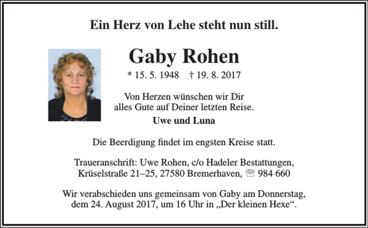 <p>Ein Herz von Lehe steht nun still.</p><p>Gaby Rohen</p><p>* 15. 5. 1948</p><p>† 19. 8. 2017</p><p>Von Herzen wünschen wir Dir<br />alles Gute auf Deiner letzten Reise.<br />Uwe und Luna<br />Die Beerdigung findet im engsten Kreise statt.<br />Traueranschrift: Uwe Rohen, c/o Hadeler Bestattungen,<br />Krüselstraße 21–25, 27580 Bremerhaven,  984 660<br />Wir verabschieden uns gemeinsam von Gaby am Donnerstag,<br />dem 24. August 2017, um 16 Uhr in „Der kleinen Hexe“.</p>