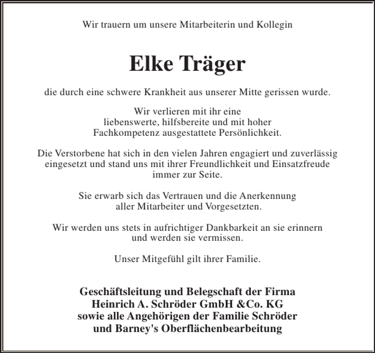 <p>Wir trauern um unsere Mitarbeiterin und Kollegin</p><p>Elke Träger<br />die durch eine schwere Krankheit aus unserer Mitte gerissen wurde.<br />Wir verlieren mit ihr eine<br />liebenswerte, hilfsbereite und mit hoher<br />Fachkompetenz ausgestattete Persönlichkeit.<br />Die Verstorbene hat sich in den vielen Jahren engagiert und zuverlässig<br />eingesetzt und stand uns mit ihrer Freundlichkeit und Einsatzfreude<br />immer zur Seite.<br />Sie erwarb sich das Vertrauen und die Anerkennung<br />aller Mitarbeiter und Vorgesetzten.<br />Wir werden uns stets in aufrichtiger Dankbarkeit an sie erinnern<br />und werden sie vermissen.<br />Unser Mitgefühl gilt ihrer Familie.</p><p>Geschäftsleitung und Belegschaft der Firma<br />Heinrich A. Schröder GmbH &amp;Co. KG<br />sowie alle Angehörigen der Familie Schröder<br />und Barney's Oberflächenbearbeitung</p>