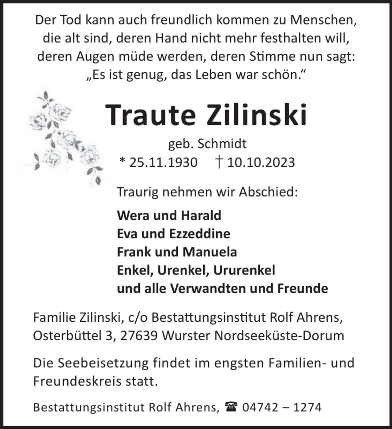 <p>Der Tod kann auch freundlich kommen zu Menschen,<br />die alt sind, deren Hand nicht mehr festhalten will,<br />deren Augen müde werden, deren Smme nun sagt:<br />„Es ist genug, das Leben war schön.“</p><p>Traute Zilinski<br />geb. Schmidt<br />* 25.11.1930 † 10.10.2023</p><p>Traurig nehmen wir Abschied:<br />Wera und Harald<br />Eva und Ezzeddine<br />Frank und Manuela<br />Enkel, Urenkel, Ururenkel<br />und alle Verwandten und Freunde<br />Familie Zilinski, c/o Besta©ungsinstut Rolf Ahrens,<br />Osterbü©el 3, 27639 Wurster Nordseeküste-Dorum<br />Die Seebeisetzung findet im engsten Familien- und<br />Freundeskreis statt.<br />Bestattungsinstitut Rolf Ahrens,  04742 – 1274</p>