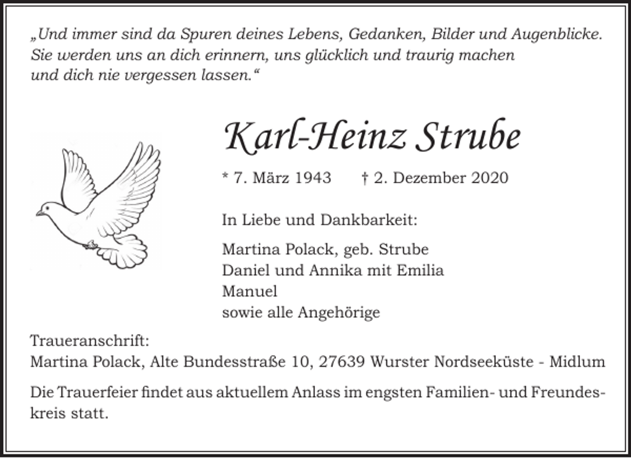 <p>„Und immer sind da Spuren deines Lebens, Gedanken, Bilder und Augenblicke.<br />Sie werden uns an dich erinnern, uns glücklich und traurig machen<br />und dich nie vergessen lassen.“</p><p>Karl-Heinz Strube<br />* 7. März 1943</p><p>† 2. Dezember 2020</p><p>In Liebe und Dankbarkeit:<br />Martina Polack, geb. Strube<br />Daniel und Annika mit Emilia<br />Manuel<br />sowie alle Angehörige<br />Traueranschrift:<br />Martina Polack, Alte Bundesstraße 10, 27639 Wurster Nordseeküste - Midlum<br />Die Trauerfeier findet aus aktuellem Anlass im engsten Familien- und Freundeskreis statt.</p>