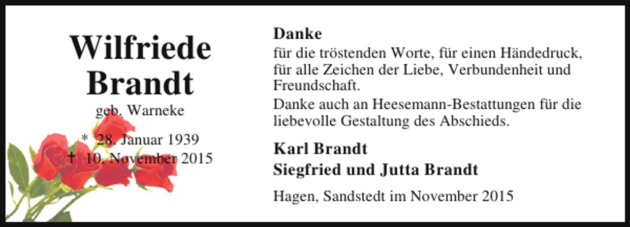 <p>Wilfriede<br />Brandt<br />geb. Warneke</p><p>* 28. Januar 1939<br />B 10. November 2015</p><p>Danke</p><p>für die tröstenden Worte, für einen Händedruck,<br />für alle Zeichen der Liebe, Verbundenheit und<br />Freundschaft.<br />Danke auch an Heesemann-Bestattungen für die<br />liebevolle Gestaltung des Abschieds.</p><p>Karl Brandt<br />Siegfried und Jutta Brandt<br />Hagen, Sandstedt im November 2015</p>